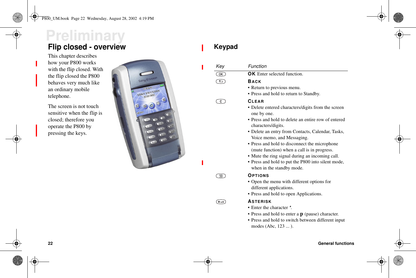 22 General functionsPreliminaryFlip closed - overviewThis chapter describeshow your P800 workswith the flip closed. Withthe flip closed the P800behaves very much likean ordinary mobiletelephone.The screen is not touchsensitive when the flip isclosed; therefore youoperate the P800 bypressing the keys.KeypadKey FunctionOK Enter selected function.BACK•Returntopreviousmenu.•PressandholdtoreturntoStandby.CLEAR• Delete entered characters/digits from the screenone by one.•Pressandholdtodeleteanentirerowofenteredcharacters/digits.• Delete an entry from Contacts, Calendar, Tasks,Voice memo, and Messaging.• Press and hold to disconnect the microphone(mute function) when a call is in progress.• Mute the ring signal during an incoming call.• Press and hold to put the P800 into silent mode,when in the standby mode.OPTIONS• Open the menu with different options fordifferent applications.• Press and hold to open Applications.ASTERISK• Enter the character*.•Pressandholdtoenterap(pause) character.•Pressandholdtoswitchbetweendifferentinputmodes (Abc, 123 ... ).P800_UM.book Page 22 Wednesday, August 28, 2002 4:19 PM