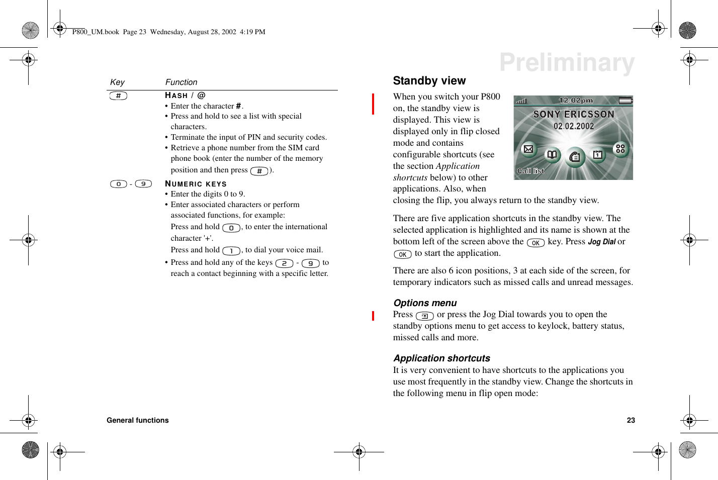 General functions 23PreliminaryStandby viewWhen you switch your P800on, the standby view isdisplayed. This view isdisplayedonlyinflipclosedmode and containsconfigurable shortcuts (seethe section Applicationshortcuts below) to otherapplications. Also, whenclosing the flip, you always return to the standby view.There are five application shortcuts in the standby view. Theselected application is highlighted and its name is shown at thebottom left of the screen above the key. PressJog Dialorto start the application.There are also 6 icon positions, 3 at each side of the screen, fortemporary indicators such as missed calls and unread messages.Options menuPress or press the Jog Dial towards you to open thestandby options menu to get access to keylock, battery status,missed calls and more.Application shortcutsIt is very convenient to have shortcuts to the applications youuse most frequently in the standby view. Change the shortcuts inthe following menu in flip open mode:HASH /@• Enter the character #.• Press and hold to see a list with specialcharacters.• Terminate the input of PIN and security codes.• Retrieve a phone number from the SIM cardphone book (enter the number of the memoryposition and then press ).-NUMERIC KEYS• Enter the digits 0 to 9.• Enter associated characters or performassociated functions, for example:Press and hold , to enter the internationalcharacter &apos;+&apos;.Press and hold , to dial your voice mail.• Press and hold any of the keys - toreach a contact beginning with a specific letter.Key FunctionP800_UM.book Page 23 Wednesday, August 28, 2002 4:19 PM