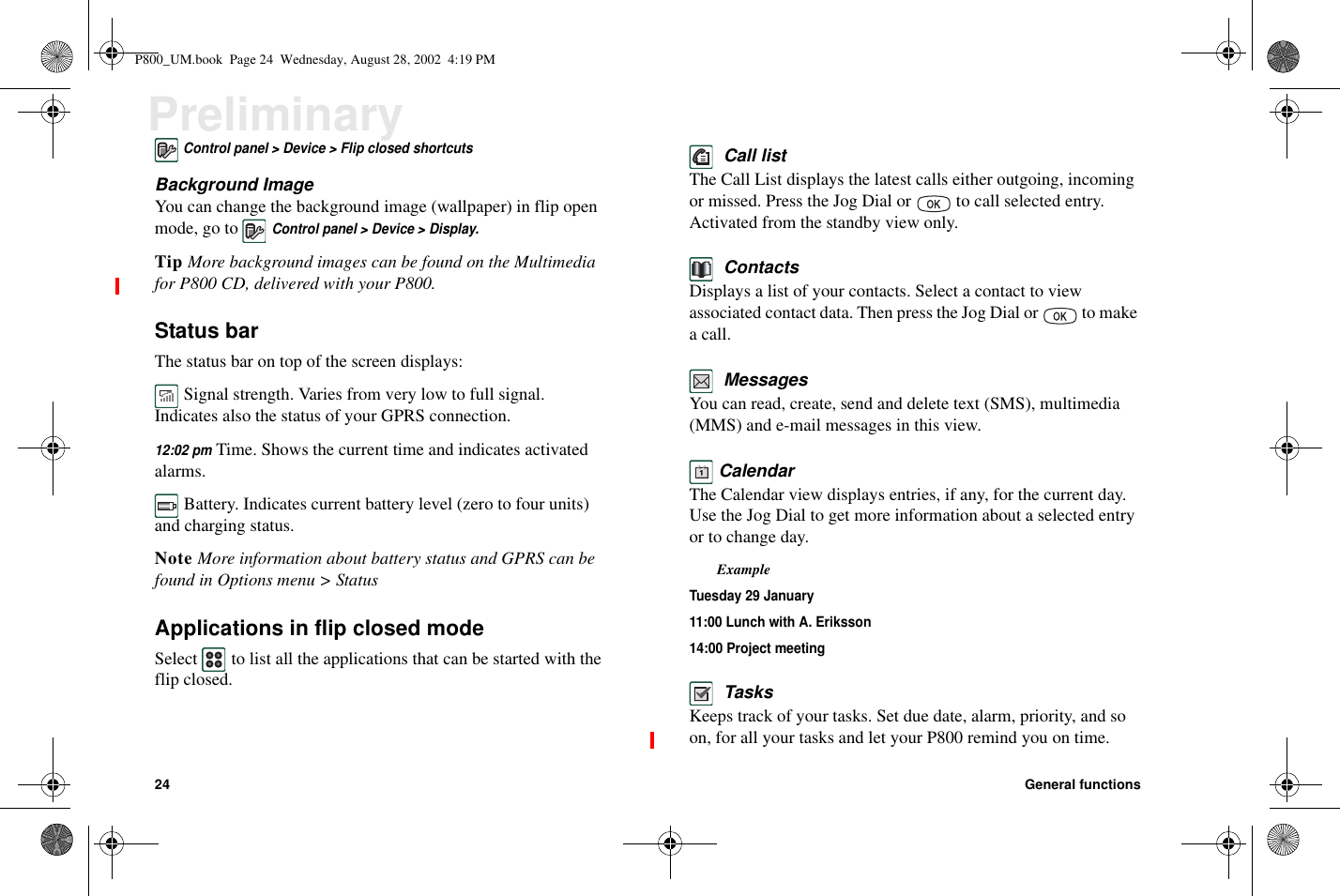 24 General functionsPreliminaryControl panel &gt; Device &gt; Flip closed shortcutsBackground ImageYou can change the background image (wallpaper) in flip openmode, go toControl panel &gt; Device &gt; Display.Tip More background images can be found on the Multimediafor P800 CD, delivered with your P800.Status barThe status bar on top of the screen displays:Signal strength. Varies from very low to full signal.Indicates also the status of your GPRS connection.12:02 pmTime. Shows the current time and indicates activatedalarms.Battery. Indicates current battery level (zero to four units)and charging status.Note More information about battery status and GPRS can befound in Options menu &gt; StatusApplications in flip closed modeSelect to list all the applications that can be started with theflip closed.Call listThe Call List displays the latest calls either outgoing, incomingormissed.PresstheJogDialor tocallselectedentry.Activated from the standby view only.ContactsDisplays a list of your contacts. Select a contact to viewassociated contact data. Then press the Jog Dial or to makea call.MessagesYou can read, create, send and delete text (SMS), multimedia(MMS) and e-mail messages in this view.CalendarThe Calendar view displays entries, if any, for the current day.UsetheJogDialtogetmoreinformationaboutaselectedentryor to change day.ExampleTuesday 29 January11:00 Lunch with A. Eriksson14:00 Project meetingTasksKeeps track of your tasks. Set due date, alarm, priority, and soon, for all your tasks and let your P800 remind you on time.P800_UM.book Page 24 Wednesday, August 28, 2002 4:19 PM
