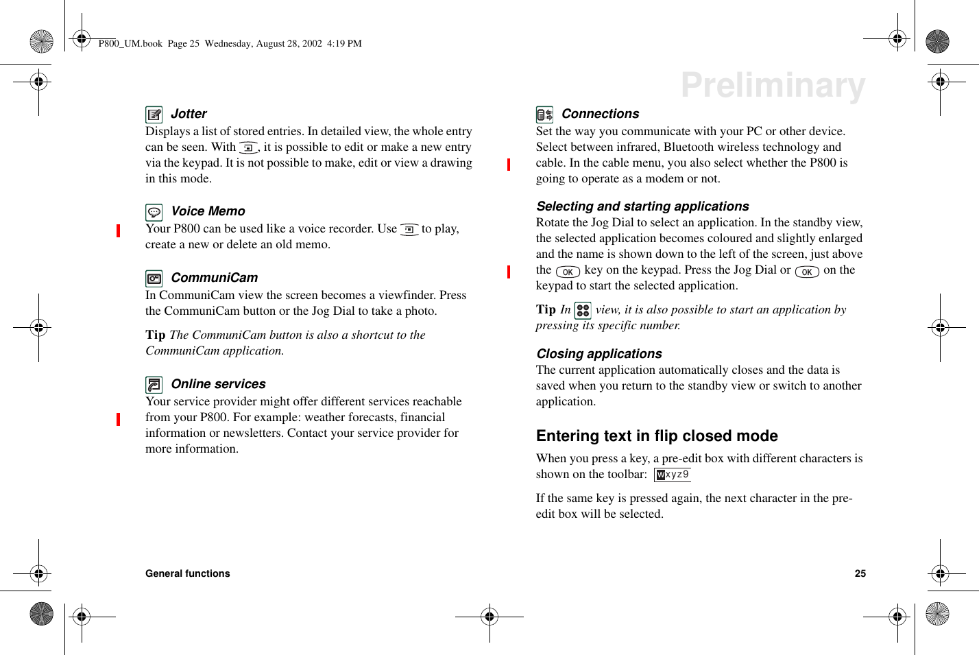 General functions 25PreliminaryJotterDisplays a list of stored entries. In detailed view, the whole entrycan be seen. With , it is possible to edit or make a new entryvia the keypad. It is not possible to make, edit or view a drawingin this mode.Voice MemoYour P800 can be used like a voice recorder. Use to play,create a new or delete an old memo.CommuniCamIn CommuniCam view the screen becomes a viewfinder. Pressthe CommuniCam button or the Jog Dial to take a photo.Tip TheCommuniCambuttonisalsoashortcuttotheCommuniCam application.Online servicesYour service provider might offer different services reachablefrom your P800. For example: weather forecasts, financialinformation or newsletters. Contact your service provider formore information.ConnectionsSet the way you communicate with your PC or other device.Select between infrared, Bluetooth wireless technology andcable. In the cable menu, you also select whether the P800 isgoing to operate as a modem or not.Selecting and starting applicationsRotate the Jog Dial to select an application. In the standby view,the selected application becomes coloured and slightly enlargedand the name is shown down to the left of the screen, just abovethe key on the keypad. Press the Jog Dial or on thekeypad to start the selected application.Tip In view, it is also possible to start an application bypressing its specific number.Closing applicationsThe current application automatically closes and the data issaved when you return to the standby view or switch to anotherapplication.Entering text in flip closed modeWhen you press a key, a pre-edit box with different characters isshownonthetoolbar:If the same key is pressed again, the next character in the pre-edit box will be selected.wxyz9P800_UM.book Page 25 Wednesday, August 28, 2002 4:19 PM