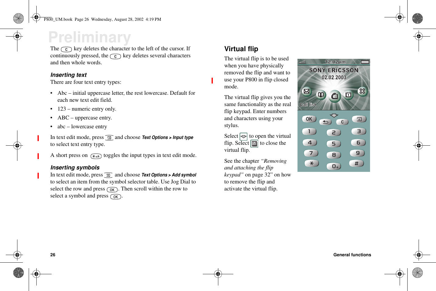 26 General functionsPreliminaryThe key deletes the character to the left of the cursor. Ifcontinuously pressed, the key deletes several charactersandthenwholewords.Inserting textThere are four text entry types:• Abc – initial uppercase letter, the rest lowercase. Default foreach new text edit field.• 123–numericentryonly.• ABC – uppercase entry.• abc – lowercase entryIn text edit mode, press and chooseText Options &gt; Input typeto select text entry type.A short press on toggles the input types in text edit mode.Inserting symbolsIn text edit mode, press and chooseText Options &gt; Add symbolto select an item from the symbol selector table. Use Jog Dial toselect the row and press . Then scroll within the row toselect a symbol and press .Virtual flipThe virtual flip is to be usedwhen you have physicallyremoved the flip and want touse your P800 in flip closedmode.The virtual flip gives you thesame functionality as the realflip keypad. Enter numbersand characters using yourstylus.Select to open the virtualflip. Select to close thevirtual flip.See the chapter “Removingand attaching the flipkeypad” on page 32” on howto remove the flip andactivate the virtual flip.P800_UM.book Page 26 Wednesday, August 28, 2002 4:19 PM
