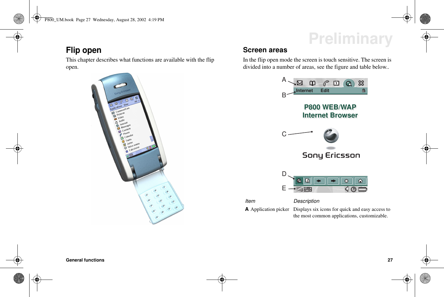 General functions 27PreliminaryFlip openThis chapter describes what functions are available with the flipopen.Screen areasIn the flip open mode the screen is touch sensitive. The screen isdivided into a number of areas, see the figure and table below..Item DescriptionAApplication picker Displays six icons for quick and easy access tothe most common applications, customizable.Internet      Edit              P800 WEB/WAPInternet BrowserP800 WEB/WAPInternet BrowserABCDEP800_UM.book Page 27 Wednesday, August 28, 2002 4:19 PM