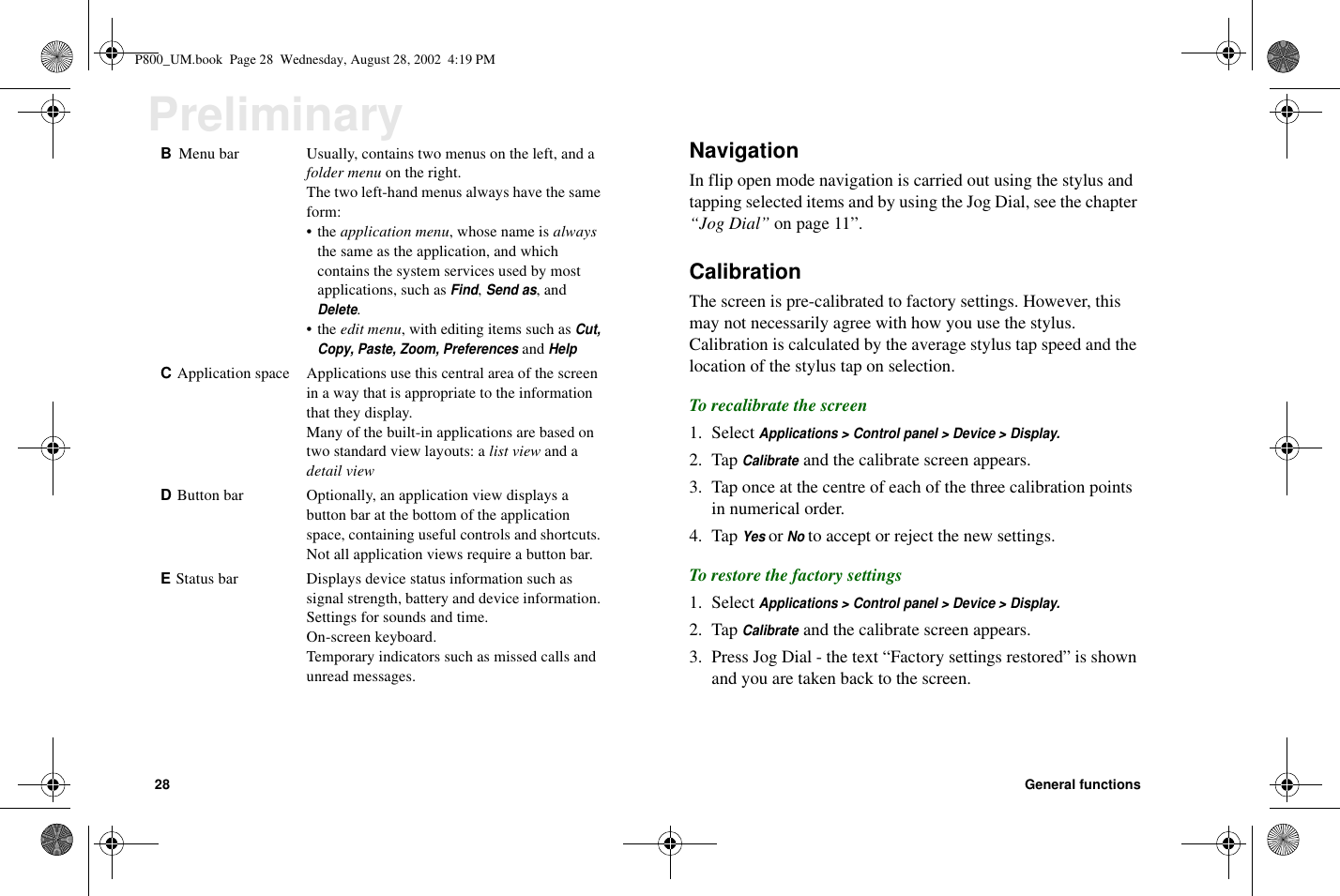 28 General functionsPreliminary NavigationIn flip open mode navigation is carried out using the stylus andtapping selected items and by using the Jog Dial, see the chapter“Jog Dial” on page 11”.CalibrationThe screen is pre-calibrated to factory settings. However, thismay not necessarily agree with how you use the stylus.Calibration is calculated by the average stylus tap speed and thelocation of the stylus tap on selection.To recalibrate the screen1. SelectApplications &gt; Control panel &gt; Device &gt; Display.2. TapCalibrateand the calibrate screen appears.3. Tap once at the centre of each of the three calibration pointsin numerical order.4. TapYesorNoto accept or reject the new settings.To restore the factory settings1. SelectApplications &gt; Control panel &gt; Device &gt; Display.2. TapCalibrateand the calibrate screen appears.3. Press Jog Dial - the text “Factory settings restored” is shownand you are taken back to the screen.BMenu bar Usually, contains two menus on the left, and afolder menu on the right.The two left-hand menus always have the sameform:•theapplication menu,whosenameisalwaysthe same as the application, and whichcontains the system services used by mostapplications, such asFind,Send as,andDelete.•theedit menu, with editing items such asCut,Copy, Paste, Zoom, PreferencesandHelpCApplication space Applications use this central area of the screenin a way that is appropriate to the informationthat they display.Many of the built-in applications are based ontwo standard view layouts: a list view and adetail viewDButton bar Optionally, an application view displays abutton bar at the bottom of the applicationspace, containing useful controls and shortcuts.Not all application views require a button bar.EStatus bar Displays device status information such assignal strength, battery and device information.Settings for sounds and time.On-screen keyboard.Temporary indicators such as missed calls andunread messages.P800_UM.book Page 28 Wednesday, August 28, 2002 4:19 PM