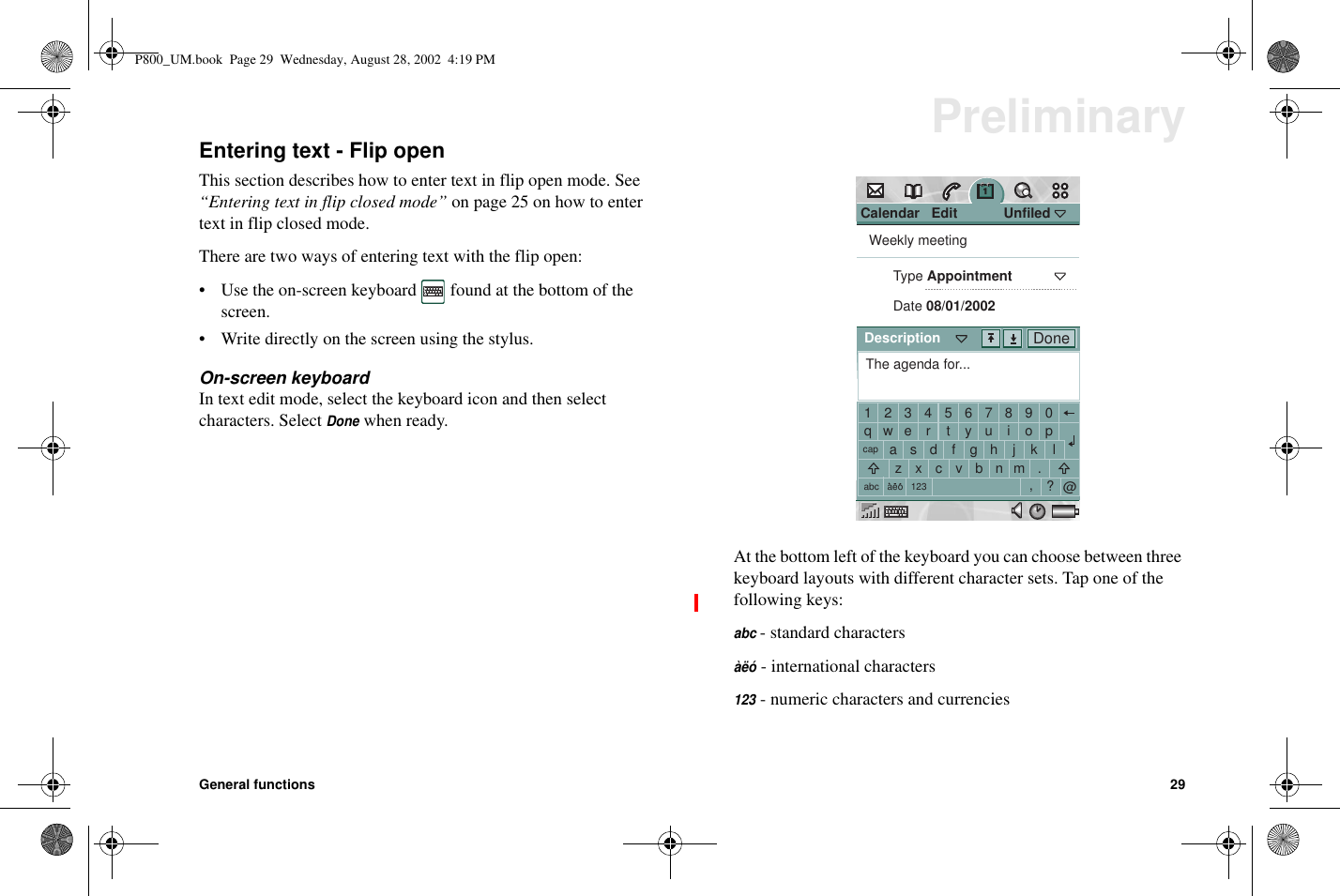 General functions 29PreliminaryEntering text - Flip openThis section describes how to enter text in flip open mode. See“Entering text in flip closed mode” on page 25 on how to entertext in flip closed mode.There are two ways of entering text with the flip open:• Use the on-screen keyboard found at the bottom of thescreen.• Write directly on the screen using the stylus.On-screen keyboardIn text edit mode, select the keyboard icon and then selectcharacters. SelectDonewhen ready.At the bottom left of the keyboard you can choose between threekeyboard layouts with different character sets. Tap one of thefollowing keys:abc- standard charactersàëó- international characters123- numeric characters and currenciesCalendar   Edit            UnfiledWeekly meetingType AppointmentDate 08/01/2002The agenda for...1234567890qwertyuiopacapabc 123aeosdfghjklzxcvbnm.,?@DoneDescriptionP800_UM.book Page 29 Wednesday, August 28, 2002 4:19 PM