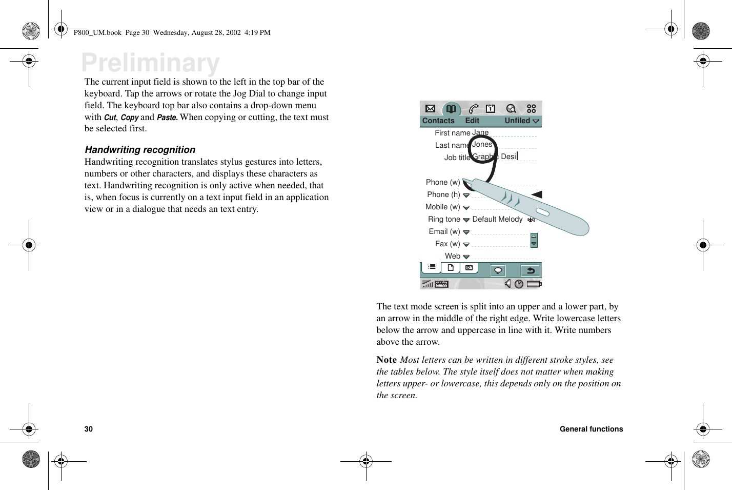 30 General functionsPreliminaryThe current input field is shown to the left in the top bar of thekeyboard. Tap the arrows or rotate the Jog Dial to change inputfield. The keyboard top bar also contains a drop-down menuwithCut,CopyandPaste.When copying or cutting, the text mustbe selected first.Handwriting recognitionHandwriting recognition translates stylus gestures into letters,numbers or other characters, and displays these characters astext. Handwriting recognition is only active when needed, thatis, when focus is currently on a text input field in an applicationview or in a dialogue that needs an text entry.The text mode screen is split into an upper and a lower part, byan arrow in the middle of the right edge. Write lowercase lettersbelow the arrow and uppercase in line with it. Write numbersabove the arrow.Note Most letters can be written in different stroke styles, seethe tables below. The style itself does not matter when makingletters upper- or lowercase, this depends only on the position onthe screen.Contacts     Edit            UnfiledFirst nameLast nameJob titlePhone (w)Phone (h)Mobile (w)Ring tone Default MelodyEmail (w)Fax (w)WebJaneJonesGraphic DesiP800_UM.book Page 30 Wednesday, August 28, 2002 4:19 PM