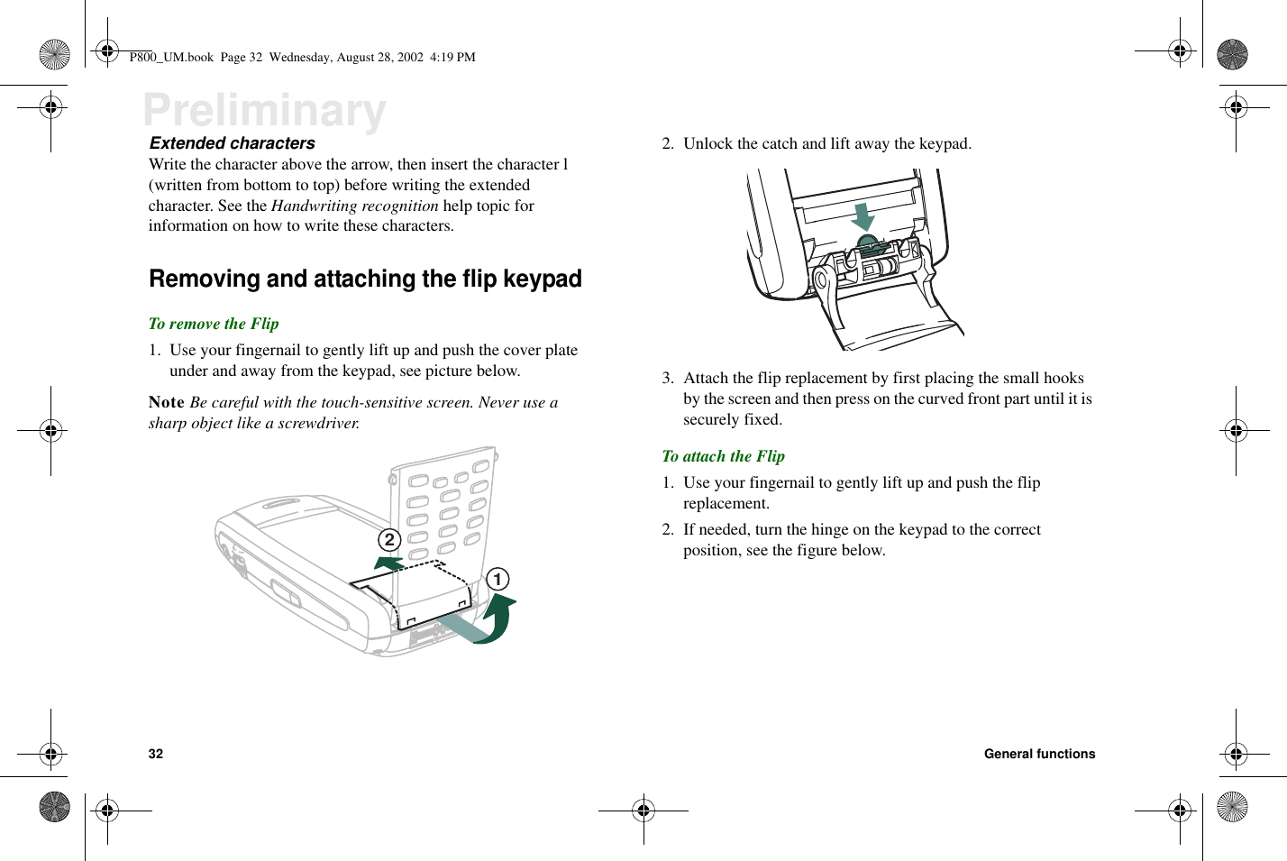 32 General functionsPreliminaryExtended charactersWrite the character above the arrow, then insert the character l(written from bottom to top) before writing the extendedcharacter. See the Handwriting recognition help topic forinformation on how to write these characters.Removing and attaching the flip keypadTo remove the Flip1. Use your fingernail to gently lift up and push the cover plateunder and away from the keypad, see picture below.Note Be careful with the touch-sensitive screen. Never use asharp object like a screwdriver.2. Unlock the catch and lift away the keypad.3. Attach the flip replacement by first placing the small hooksby the screen and then press on the curved front part until it issecurely fixed.To attach the Flip1. Use your fingernail to gently lift up and push the flipreplacement.2. If needed, turn the hinge on the keypad to the correctposition, see the figure below.12P800_UM.book Page 32 Wednesday, August 28, 2002 4:19 PM