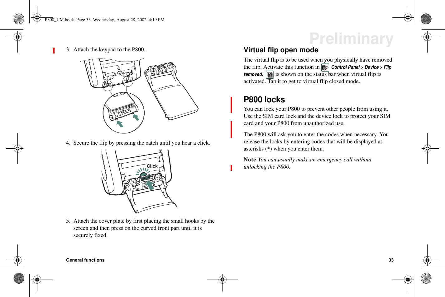 General functions 33Preliminary3. Attach the keypad to the P800.4. Secure the flip by pressing the catch until you hear a click.5. Attach the cover plate by first placing the small hooks by thescreen and then press on the curved front part until it issecurely fixed.Virtual flip open modeThe virtual flip is to be used when you physically have removedthe flip. Activate this function inControl Panel &gt; Device &gt; Flipremoved.is shown on the status bar when virtual flip isactivated. Tap it to get to virtual flip closed mode.P800 locksYou can lock your P800 to prevent other people from using it.Use the SIM card lock and the device lock to protect your SIMcard and your P800 from unauthorized use.The P800 will ask you to enter the codes when necessary. Yourelease the locks by entering codes that will be displayed asasterisks (*) when you enter them.Note You can usually make an emergency call withoutunlocking the P800.ClickP800_UM.book Page 33 Wednesday, August 28, 2002 4:19 PM