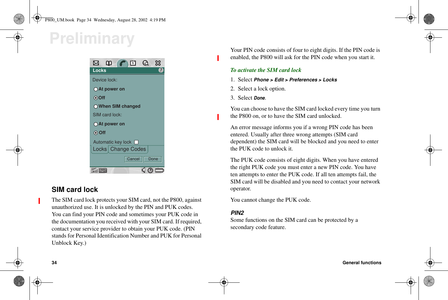 34 General functionsPreliminarySIM card lockThe SIM card lock protects your SIM card, not the P800, againstunauthorized use. It is unlocked by the PIN and PUK codes.You can find your PIN code and sometimes your PUK code inthe documentation you received with your SIM card. If required,contact your service provider to obtain your PUK code. (PINstands for Personal Identification Number and PUK for PersonalUnblock Key.)Your PIN code consists of four to eight digits. If the PIN code isenabled, the P800 will ask for the PIN code when you start it.To activate the SIM card lock1. Select Phone &gt; Edit &gt; Preferences &gt; Locks2. Select a lock option.3. SelectDone.You can choose to have the SIM card locked every time you turnthe P800 on, or to have the SIM card unlocked.An error message informs you if a wrong PIN code has beenentered. Usually after three wrong attempts (SIM carddependent) the SIM card will be blocked and you need to enterthe PUK code to unlock it.The PUK code consists of eight digits. When you have enteredthe right PUK code you must enter a new PIN code. You haveten attempts to enter the PUK code. If all ten attempts fail, theSIM card will be disabled and you need to contact your networkoperator.You cannot change the PUK code.PIN2Some functions on the SIM card can be protected by asecondary code feature.LocksChange CodesLocksDevice lock:At power on?DoneOffSIM card lock:Automatic key lockAt power onOffWhen SIM changedCancelP800_UM.book Page 34 Wednesday, August 28, 2002 4:19 PM