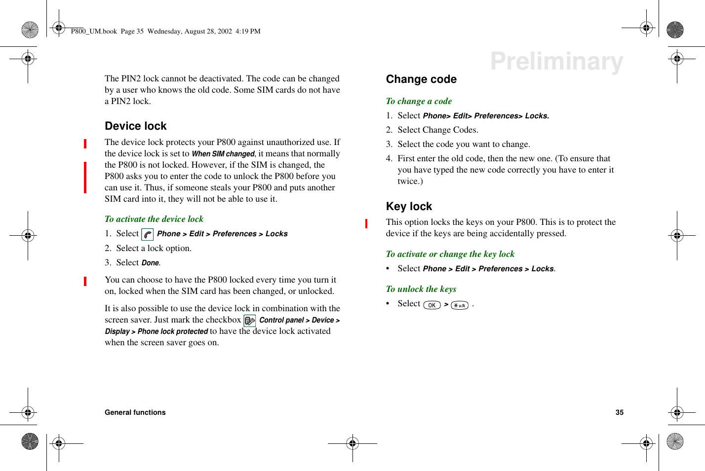 General functions 35PreliminaryThe PIN2 lock cannot be deactivated. The code can be changedby a user who knows the old code. Some SIM cards do not havea PIN2 lock.Device lockThe device lock protects your P800 against unauthorized use. Ifthe device lock is set toWhen SIM changed, it means that normallythe P800 is not locked. However, if the SIM is changed, theP800 asks you to enter the code to unlock the P800 before youcan use it. Thus, if someone steals your P800 and puts anotherSIM card into it, they will not be able to use it.To activate the device lock1. Select Phone &gt; Edit &gt; Preferences &gt; Locks2. Select a lock option.3. SelectDone.You can choose to have the P800 locked every time you turn iton, locked when the SIM card has been changed, or unlocked.It is also possible to use the device lock in combination with thescreen saver. Just mark the checkboxControl panel &gt; Device &gt;Display&gt;Phonelockprotectedto have the device lock activatedwhen the screen saver goes on.Change codeTo change a code1. Select Phone&gt; Edit&gt; Preferences&gt; Locks.2. Select Change Codes.3. Select the code you want to change.4. First enter the old code, then the new one. (To ensure thatyou have typed the new code correctly you have to enter ittwice.)Key lockThis option locks the keys on your P800. This is to protect thedevice if the keys are being accidentally pressed.To activate or change the key lock• Select Phone &gt; Edit &gt; Preferences &gt; Locks.To unlock the keys• Select &gt;.P800_UM.book Page 35 Wednesday, August 28, 2002 4:19 PM