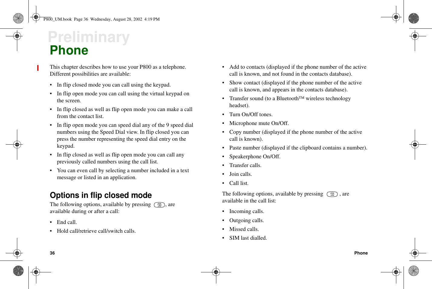 36 PhonePreliminaryPhoneThis chapter describes how to use your P800 as a telephone.Different possibilities are available:• In flip closed mode you can call using the keypad.• In flip open mode you can call using the virtual keypad onthe screen.• Inflipclosedaswellasflipopenmodeyoucanmakeacallfrom the contact list.• In flip open mode you can speed dial any of the 9 speed dialnumbers using the Speed Dial view. In flip closed you canpress the number representing the speed dial entry on thekeypad.• Inflipclosedaswellasflipopenmodeyoucancallanypreviously called numbers using the call list.• You can even call by selecting a number included in a textmessage or listed in an application.Options in flip closed modeThe following options, available by pressing , areavailable during or after a call:•Endcall.• Hold call/retrieve call/switch calls.• Add to contacts (displayed if the phone number of the activecall is known, and not found in the contacts database).• Show contact (displayed if the phone number of the activecall is known, and appears in the contacts database).• Transfer sound (to a Bluetooth™ wireless technologyheadset).• Turn On/Off tones.• Microphone mute On/Off.• Copy number (displayed if the phone number of the activecall is known).• Paste number (displayed if the clipboard contains a number).• Speakerphone On/Off.• Transfer calls.• Join calls.• Call list.The following options, available by pressing , areavailable in the call list:• Incoming calls.•Outgoingcalls.• Missed calls.• SIM last dialled.P800_UM.book Page 36 Wednesday, August 28, 2002 4:19 PM