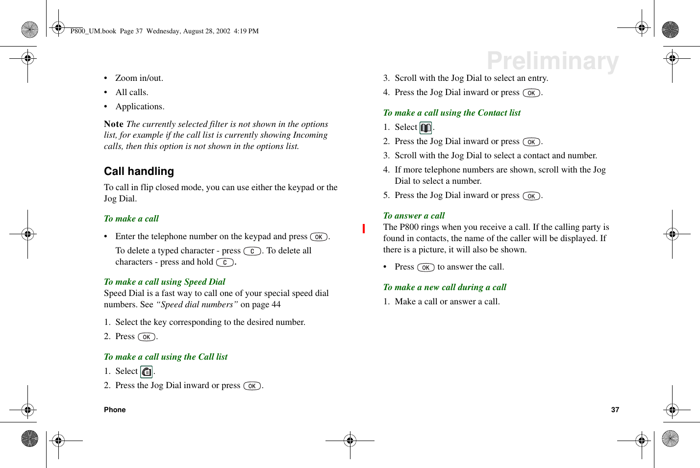 Phone 37Preliminary• Zoom in/out.•Allcalls.•Applications.Note The currently selected filter is not shown in the optionslist, for example if the call list is currently showing Incomingcalls, then this option is not shown in the options list.Call handlingTo call in flip closed mode, you can use either the keypad or theJog Dial.To make a call• Enter the telephone number on the keypad and press .To delete a typed character - press . To delete allcharacters - press and hold.To make a call using Speed DialSpeed Dial is a fast way to call one of your special speed dialnumbers. See “Speed dial numbers” on page 441. Select the key corresponding to the desired number.2. Press .To make a call using the Call list1. Select .2. Press the Jog Dial inward or press .3. Scroll with the Jog Dial to select an entry.4. Press the Jog Dial inward or press .To make a call using the Contact list1. Select .2. Press the Jog Dial inward or press .3. Scroll with the Jog Dial to select a contact and number.4. If more telephone numbers are shown, scroll with the JogDial to select a number.5. Press the Jog Dial inward or press .To answer a callThe P800 rings when you receive a call. If the calling party isfound in contacts, the name of the caller will be displayed. Ifthere is a picture, it will also be shown.• Press to answer the call.Tomakeanewcallduringacall1. Make a call or answer a call.P800_UM.book Page 37 Wednesday, August 28, 2002 4:19 PM
