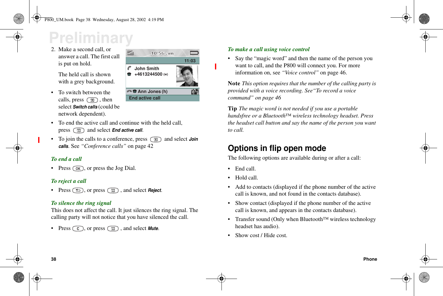 38 PhonePreliminary2. Make a second call, oranswer a call. The first callis put on hold.The held call is shownwith a grey background.• Toswitchbetweenthecalls,press ,thenselectSwitch calls(could benetwork dependent).• To end the active call and continue with the held call,press and selectEnd active call.• To join the calls to a conference, press and selectJoincalls.See“Conference calls” on page 42To end a call• Press , or press the Jog Dial.To reject a call• Press , or press , and selectReject.To silence the ring signalThis does not affect the call. It just silences the ring signal. Thecalling party will not notice that you have silenced the call.• Press , or press , and selectMute.To make a call using voice control• Say the “magic word” and then the name of the person youwant to call, and the P800 will connect you. For moreinformation on, see “Voice control” on page 46.Note This option requires that the number of the calling party isprovided with a voice recording. See“To record a voicecommand” on page 46Tip The magic word is not needed if you use a portablehandsfree or a Bluetooth™ wireless technology headset. Pressthe headset call button and say the name of the person you wantto call.Options in flip open modeThe following options are available during or after a call:• End call.• Hold call.• Add to contacts (displayed if the phone number of the activecall is known, and not found in the contacts database).• Show contact (displayed if the phone number of the activecall is known, and appears in the contacts database).• Transfer sound (Only when Bluetooth™ wireless technologyheadset has audio).• Show cost / Hide cost.John Smith+4613244500 11:03Ann Jones(w)(h)End active callP800_UM.book Page 38 Wednesday, August 28, 2002 4:19 PM