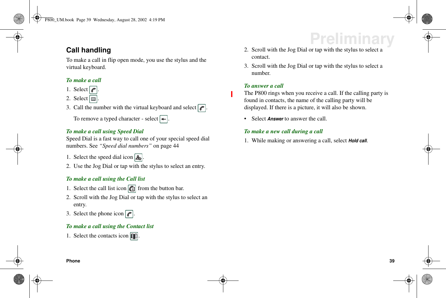 Phone 39PreliminaryCall handlingTomakeacallinflipopenmode,youusethestylusandthevirtual keyboard.To make a call1. Select .2. Select .3. Call the number with the virtual keyboard and select .To remove a typed character - select .To make a call using Speed DialSpeed Dial is a fast way to call one of your special speed dialnumbers. See “Speed dial numbers” on page 441. Select the speed dial icon .2. Use the Jog Dial or tap with the stylus to select an entry.To make a call using the Call list1. Select the call list icon from the button bar.2. Scroll with the Jog Dial or tap with the stylus to select anentry.3. Select the phone icon .To make a call using the Contact list1. Select the contacts icon .2. Scroll with the Jog Dial or tap with the stylus to select acontact.3. Scroll with the Jog Dial or tap with the stylus to select anumber.To answer a callThe P800 rings when you receive a call. If the calling party isfound in contacts, the name of the calling party will bedisplayed. If there is a picture, it will also be shown.• SelectAnswerto answer the call.To make a new call during a call1. While making or answering a call, selectHold call.P800_UM.book Page 39 Wednesday, August 28, 2002 4:19 PM
