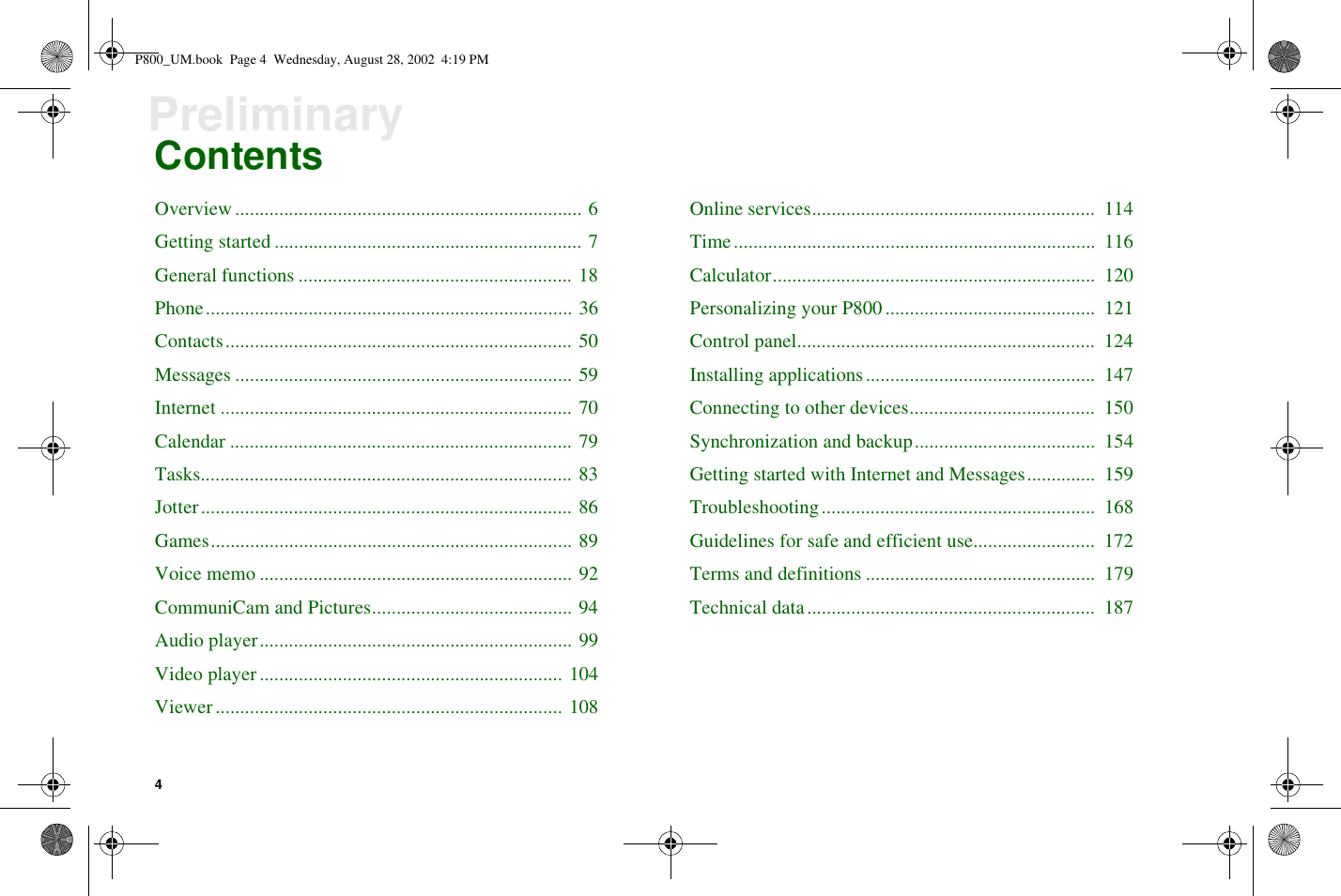 4PreliminaryContentsOverview....................................................................... 6Getting started ............................................................... 7General functions ........................................................ 18Phone........................................................................... 36Contacts....................................................................... 50Messages ..................................................................... 59Internet ........................................................................ 70Calendar ...................................................................... 79Tasks............................................................................ 83Jotter............................................................................ 86Games.......................................................................... 89Voice memo ................................................................ 92CommuniCam and Pictures......................................... 94Audio player................................................................ 99Video player.............................................................. 104Viewer....................................................................... 108Online services.......................................................... 114Time.......................................................................... 116Calculator.................................................................. 120Personalizing your P800........................................... 121Control panel............................................................. 124Installing applications............................................... 147Connecting to other devices...................................... 150Synchronization and backup..................................... 154Getting started with Internet and Messages.............. 159Troubleshooting........................................................ 168Guidelines for safe and efficient use......................... 172Terms and definitions ............................................... 179Technical data........................................................... 187P800_UM.book Page 4 Wednesday, August 28, 2002 4:19 PM