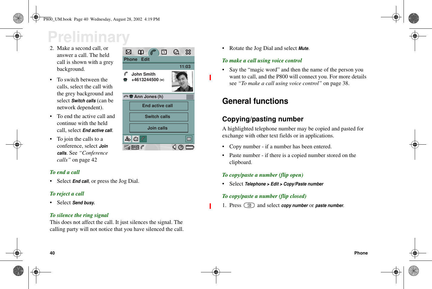 40 PhonePreliminary2. Make a second call, oranswer a call. The heldcall is shown with a greybackground.• Toswitchbetweenthecalls, select the call withthe grey background andselectSwitch calls(can benetwork dependent).• To end the active call andcontinue with the heldcall, selectEnd active call.• To join the calls to aconference, selectJoincalls.See“Conferencecalls” on page 42To end a call• SelectEnd call,orpresstheJogDial.To reject a call• SelectSend busy.To silence the ring signalThis does not affect the call. It just silences the signal. Thecalling party will not notice that you have silenced the call.• Rotate the Jog Dial and selectMute.To make a call using voice control• Say the “magic word” and then the name of the person youwant to call, and the P800 will connect you. For more detailssee “To make a call using voice control” on page 38.General functionsCopying/pasting numberA highlighted telephone number may be copied and pasted forexchange with other text fields or in applications.• Copy number - if a number has been entered.• Paste number - if there is a copied number stored on theclipboard.To copy/paste a number (flip open)• SelectTelephone &gt; Edit &gt; Copy/Paste numberTo copy/paste a number (flip closed)1. Press and selectcopy numberorpaste number.Phone   EditJohn Smith+4613244500 11:03Ann Jones(w)(h)End active callSwitch callsJoin callsP800_UM.book Page 40 Wednesday, August 28, 2002 4:19 PM