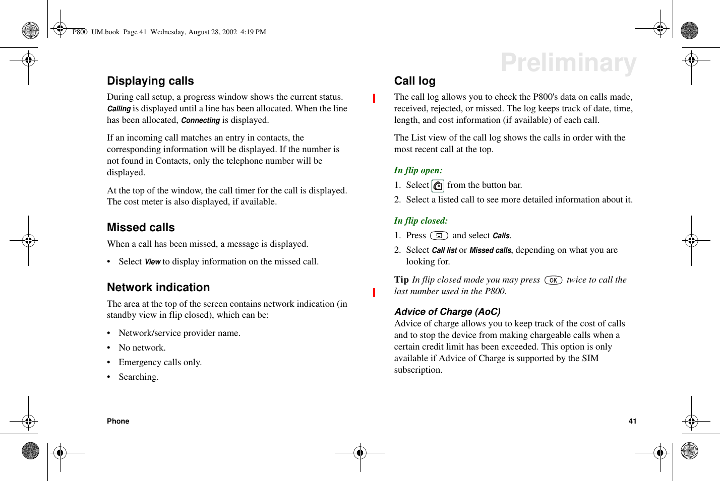 Phone 41PreliminaryDisplaying callsDuring call setup, a progress window shows the current status.Callingis displayed until a line has been allocated. When the linehas been allocated,Connectingis displayed.If an incoming call matches an entry in contacts, thecorresponding information will be displayed. If the number isnot found in Contacts, only the telephone number will bedisplayed.At the top of the window, the call timer for the call is displayed.The cost meter is also displayed, if available.Missed callsWhen a call has been missed, a message is displayed.• SelectViewto display information on the missed call.Network indicationThe area at the top of the screen contains network indication (instandby view in flip closed), which can be:• Network/service provider name.•Nonetwork.• Emergency calls only.•Searching.Call logThe call log allows you to check the P800&apos;s data on calls made,received, rejected, or missed. The log keeps track of date, time,length, and cost information (if available) of each call.The List view of the call log shows the calls in order with themostrecentcallatthetop.In flip open:1. Select from the button bar.2. Select a listed call to see more detailed information about it.In flip closed:1. Press and selectCalls.2. SelectCall listorMissed calls, depending on what you arelooking for.Tip In flip closed mode you may press twice to call thelast number used in the P800.Advice of Charge (AoC)Advice of charge allows you to keep track of the cost of callsandtostopthedevicefrommakingchargeablecallswhenacertain credit limit has been exceeded. This option is onlyavailableifAdviceofChargeissupportedbytheSIMsubscription.P800_UM.book Page 41 Wednesday, August 28, 2002 4:19 PM