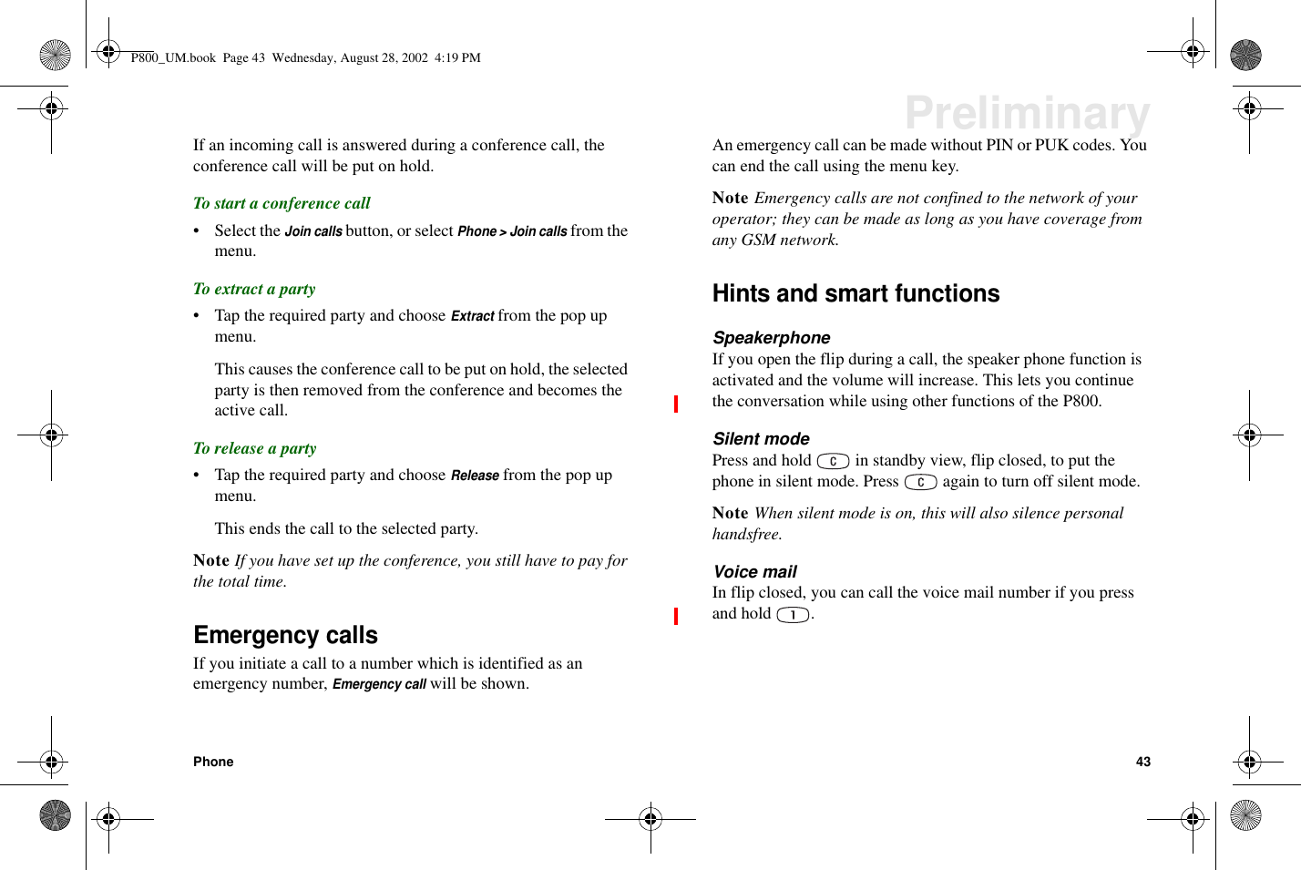 Phone 43PreliminaryIf an incoming call is answered during a conference call, theconference call will be put on hold.To start a conference call• Select theJoin callsbutton, or selectPhone &gt; Join callsfrom themenu.To extract a party• Tap the required party and chooseExtractfrom the pop upmenu.This causes the conference call to be put on hold, the selectedparty is then removed from the conference and becomes theactive call.To release a party• Tap the required party and chooseReleasefrom the pop upmenu.This ends the call to the selected party.Note If you have set up the conference, you still have to pay forthe total time.Emergency callsIf you initiate a call to a number which is identified as anemergency number,Emergency callwill be shown.An emergency call can be made without PIN or PUK codes. Youcan end the call using the menu key.Note Emergency calls are not confined to the network of youroperator; they can be made as long as you have coverage fromany GSM network.Hints and smart functionsSpeakerphoneIf you open the flip during a call, the speaker phone function isactivated and the volume will increase. This lets you continuethe conversation while using other functions of the P800.Silent modePress and hold in standby view, flip closed, to put thephone in silent mode. Press again to turn off silent mode.Note When silent mode is on, this will also silence personalhandsfree.Voice mailIn flip closed, you can call the voice mail number if you pressand hold .P800_UM.book Page 43 Wednesday, August 28, 2002 4:19 PM
