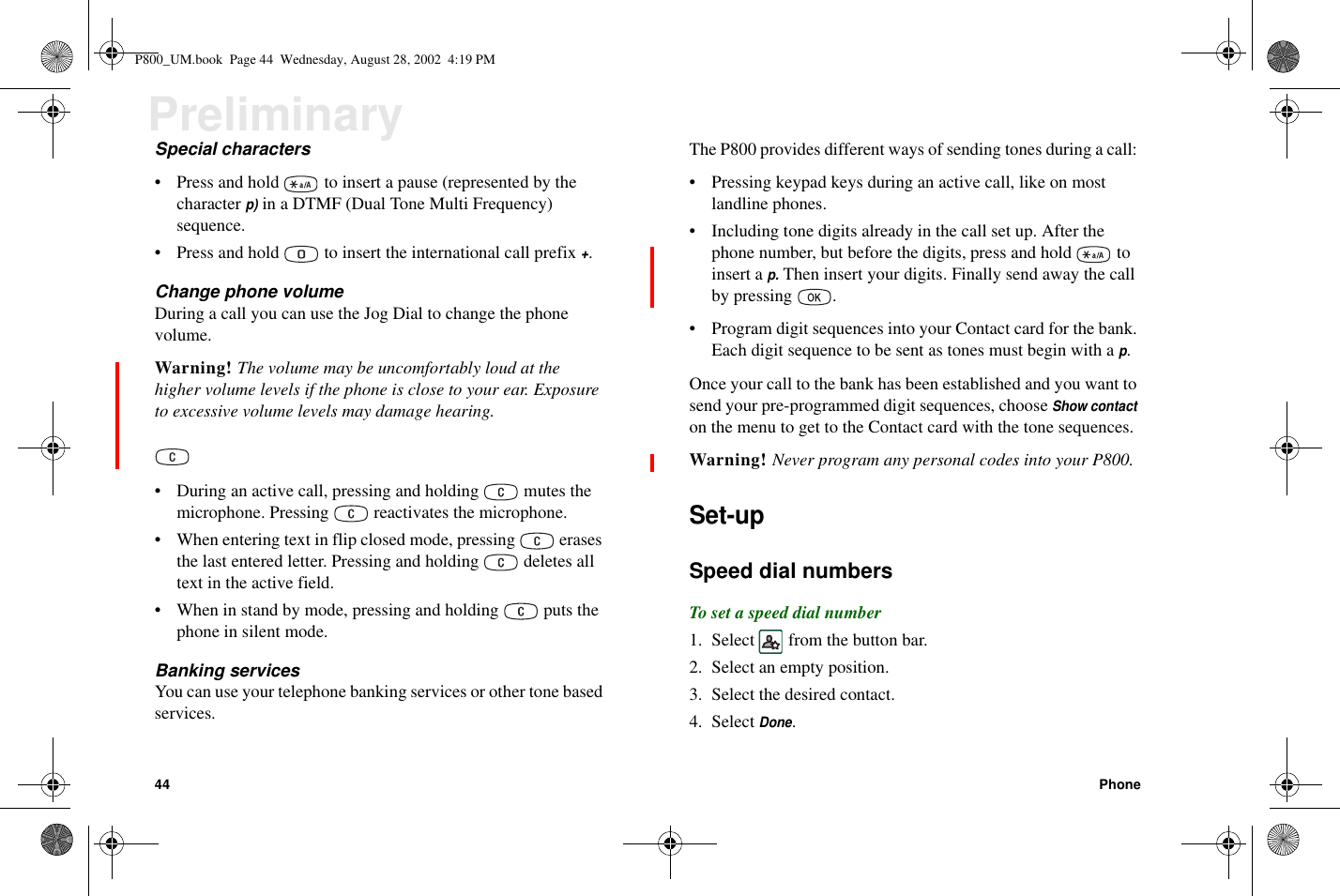 44 PhonePreliminarySpecial characters• Press and hold to insert a pause (represented by thecharacterp)in a DTMF (Dual Tone Multi Frequency)sequence.• Press and hold to insert the international call prefix+.Change phone volumeDuring a call you can use the Jog Dial to change the phonevolume.Warning! The volume may be uncomfortably loud at thehigher volume levels if the phone is close to your ear. Exposureto excessive volume levels may damage hearing.• During an active call, pressing and holding mutes themicrophone. Pressing reactivates the microphone.• When entering text in flip closed mode, pressing erasesthe last entered letter. Pressing and holding deletes alltext in the active field.• When in stand by mode, pressing and holding puts thephone in silent mode.Banking servicesYou can use your telephone banking services or other tone basedservices.The P800 provides different ways of sending tones during a call:• Pressing keypad keys during an active call, like on mostlandline phones.• Including tone digits already in the call set up. After thephone number, but before the digits, press and hold toinsert ap.Then insert your digits. Finally send away the callby pressing .• Program digit sequences into your Contact card for the bank.Each digit sequence to be sent as tones must begin with ap.Once your call to the bank has been established and you want tosend your pre-programmed digit sequences, chooseShow contacton the menu to get to the Contact card with the tone sequences.Warning! Never program any personal codes into your P800.Set-upSpeed dial numbersTo set a speed dial number1. Select from the button bar.2. Select an empty position.3. Select the desired contact.4. SelectDone.P800_UM.book Page 44 Wednesday, August 28, 2002 4:19 PM