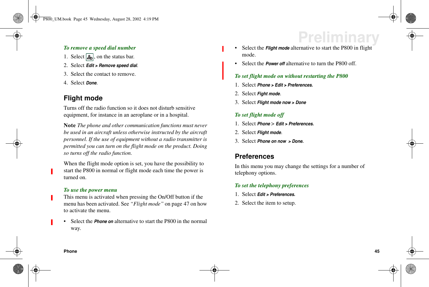Phone 45PreliminaryTo remove a speed dial number1. Select , on the status bar.2. SelectEdit &gt; Remove speed dial.3. Select the contact to remove.4. SelectDone.Flight modeTurns off the radio function so it does not disturb sensitiveequipment, for instance in an aeroplane or in a hospital.Note The phone and other communication functions must neverbe used in an aircraft unless otherwise instructed by the aircraftpersonnel. If the use of equipment without a radio transmitter ispermitted you can turn on the flight mode on the product. Doingso turns off the radio function.When the flight mode option is set, you have the possibility tostart the P800 in normal or flight mode each time the power isturned on.To use the power menuThis menu is activated when pressing the On/Off button if themenu has been activated. See “Flight mode” on page 47 on howto activate the menu.• Select thePhone onalternative to start the P800 in the normalway.• Select theFlight modealternative to start the P800 in flightmode.• Select thePower offalternative to turn the P800 off.To set flight mode on without restarting the P8001. SelectPhone &gt; Edit &gt; Preferences.2. SelectFight mode.3. SelectFlight mode now &gt; DoneTosetflightmodeoff1. SelectPhone&gt;Edit &gt; Preferences.2. SelectFlight mode.3. SelectPhone on now &gt; Done.PreferencesIn this menu you may change the settings for a number oftelephony options.To set the telephony preferences1. SelectEdit &gt; Preferences.2. Select the item to setup.P800_UM.book Page 45 Wednesday, August 28, 2002 4:19 PM
