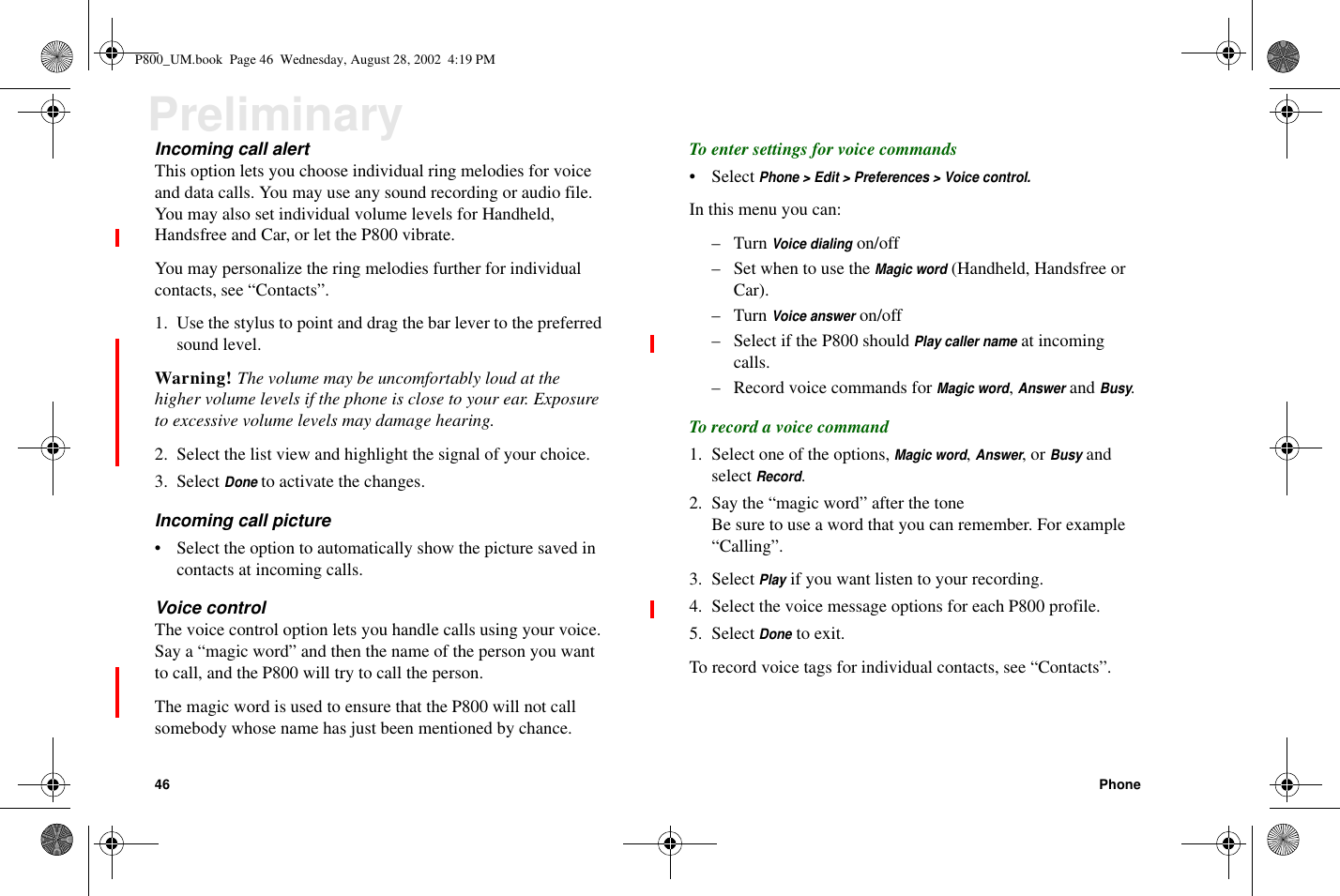 46 PhonePreliminaryIncoming call alertThis option lets you choose individual ring melodies for voiceand data calls. You may use any sound recording or audio file.You may also set individual volume levels for Handheld,Handsfree and Car, or let the P800 vibrate.You may personalize the ring melodies further for individualcontacts, see “Contacts”.1. Use the stylus to point and drag the bar lever to the preferredsound level.Warning! The volume may be uncomfortably loud at thehigher volume levels if the phone is close to your ear. Exposureto excessive volume levels may damage hearing.2. Select the list view and highlight the signal of your choice.3. SelectDoneto activate the changes.Incoming call picture• Select the option to automatically show the picture saved incontacts at incoming calls.Voice controlThe voice control option lets you handle calls using your voice.Say a “magic word” and then the name of the person you wantto call, and the P800 will try to call the person.The magic word is used to ensure that the P800 will not callsomebody whose name has just been mentioned by chance.To enter settings for voice commands• SelectPhone &gt; Edit &gt; Preferences &gt; Voice control.In this menu you can:–TurnVoice dialingon/off–SetwhentousetheMagic word(Handheld, Handsfree orCar).–TurnVoice answeron/off– Select if the P800 shouldPlay caller nameat incomingcalls.– Record voice commands forMagic word,AnswerandBusy.To record a voice command1. Select one of the options,Magic word,Answer,orBusyandselectRecord.2. Say the “magic word” after the toneBe sure to use a word that you can remember. For example“Calling”.3. SelectPlayif you want listen to your recording.4. Select the voice message options for each P800 profile.5. SelectDoneto exit.To record voice tags for individual contacts, see “Contacts”.P800_UM.book Page 46 Wednesday, August 28, 2002 4:19 PM