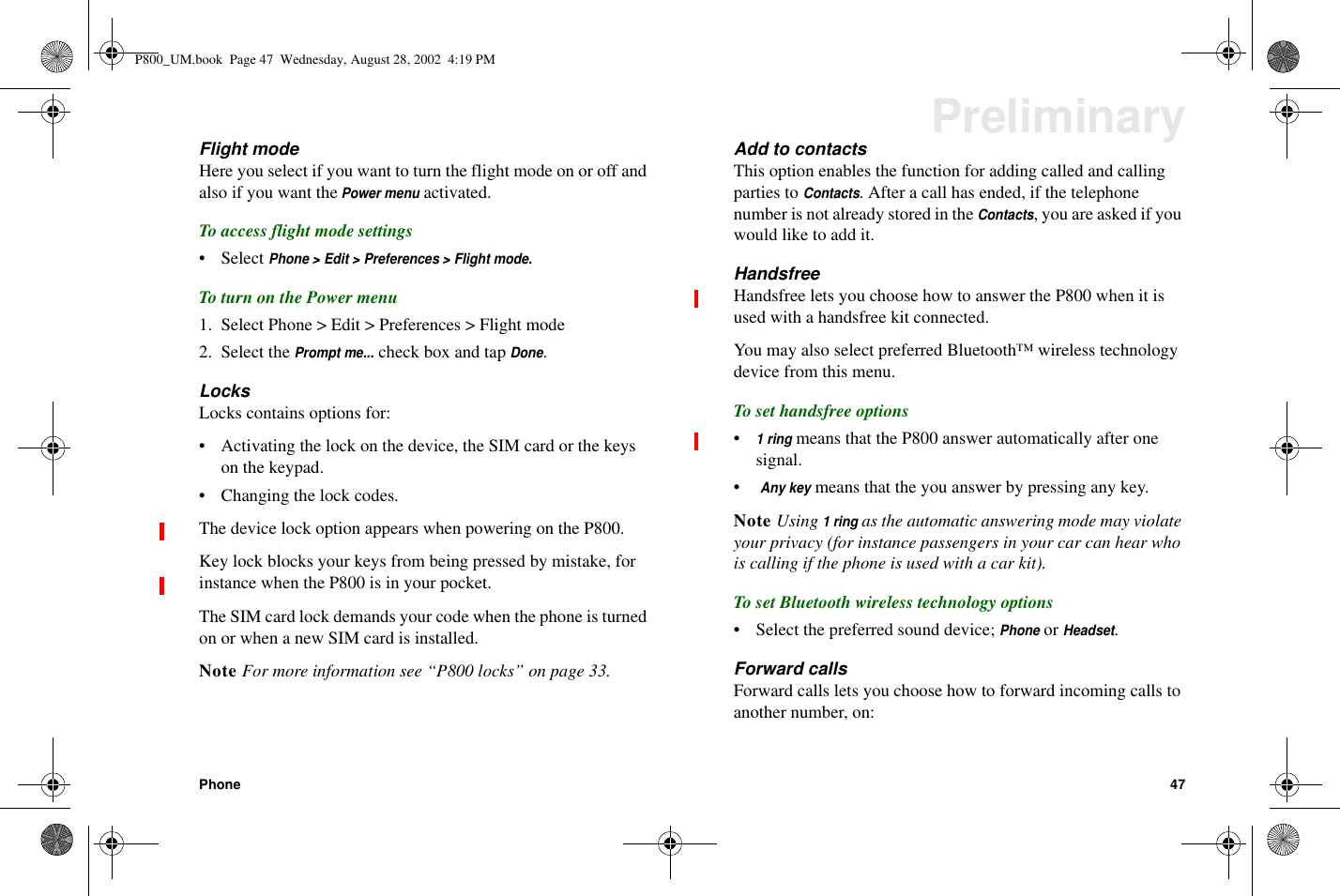 Phone 47PreliminaryFlight modeHere you select if you want to turn the flight mode on or off andalso if you want thePower menuactivated.To access flight mode settings• SelectPhone &gt; Edit &gt; Preferences &gt; Flight mode.To turn on the Power menu1. Select Phone &gt; Edit &gt; Preferences &gt; Flight mode2. Select thePrompt me...check box and tapDone.LocksLocks contains options for:• Activating the lock on the device, the SIM card or the keyson the keypad.• Changing the lock codes.ThedevicelockoptionappearswhenpoweringontheP800.Keylockblocksyourkeysfrombeingpressedbymistake,forinstance when the P800 is in your pocket.The SIM card lock demands your code when the phone is turnedon or when a new SIM card is installed.Note For more information see “P800 locks” on page 33.Add to contactsThis option enables the function for adding called and callingparties toContacts. After a call has ended, if the telephonenumberisnotalreadystoredintheContacts, you are asked if youwouldliketoaddit.HandsfreeHandsfree lets you choose how to answer the P800 when it isused with a handsfree kit connected.You may also select preferred Bluetooth™ wireless technologydevice from this menu.To set handsfree options•1ringmeans that the P800 answer automatically after onesignal.•Any keymeans that the you answer by pressing any key.Note Using1ringas the automatic answering mode may violateyour privacy (for instance passengers in your car can hear whois calling if the phone is used with a car kit).To set Bluetooth wireless technology options• Select the preferred sound device;PhoneorHeadset.Forward callsForward calls lets you choose how to forward incoming calls toanother number, on:P800_UM.book Page 47 Wednesday, August 28, 2002 4:19 PM