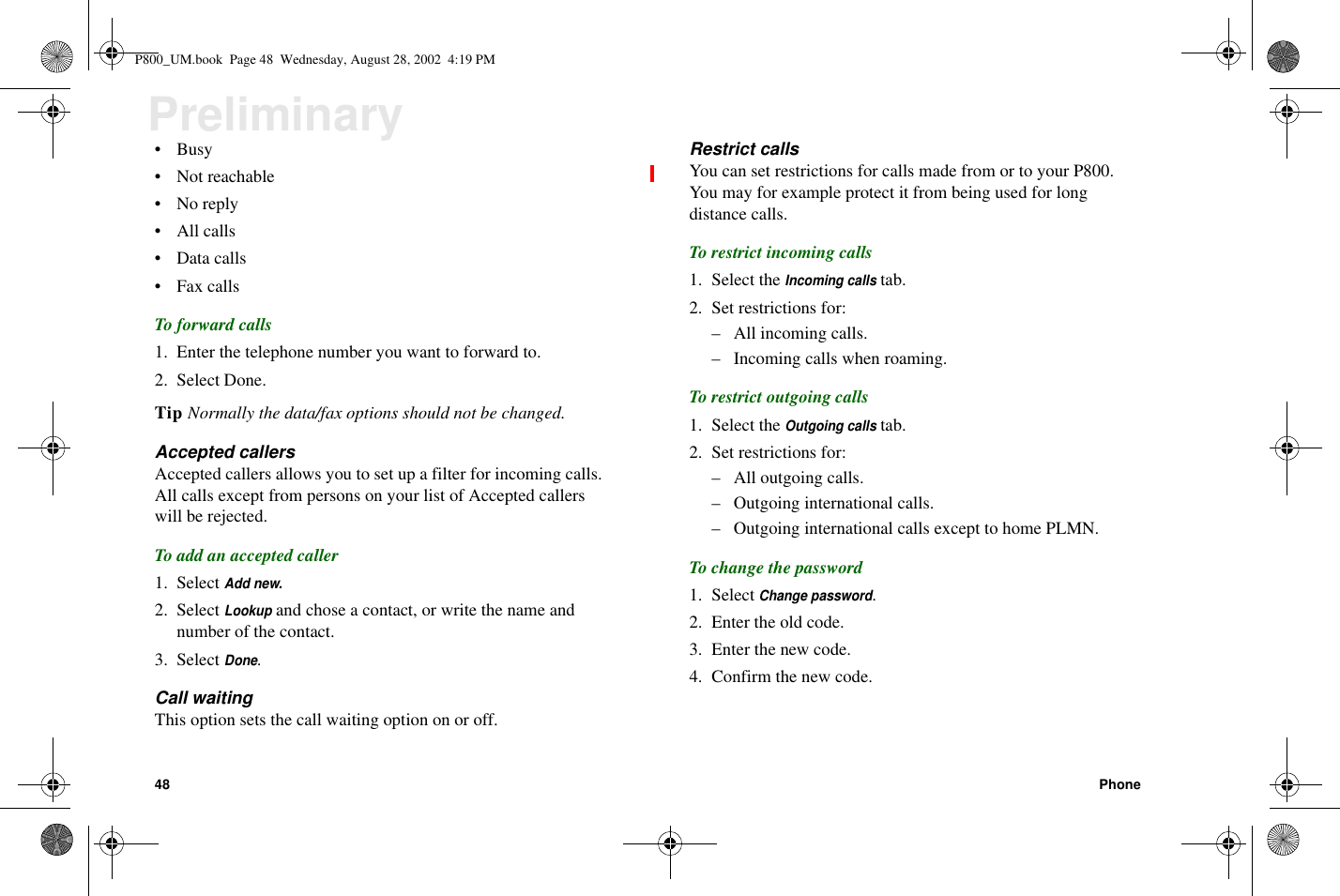 48 PhonePreliminary•Busy• Not reachable•Noreply•Allcalls• Data calls• Fax callsTo forward calls1. Enter the telephone number you want to forward to.2. Select Done.Tip Normally the data/fax options should not be changed.Accepted callersAccepted callers allows you to set up a filter for incoming calls.All calls except from persons on your list of Accepted callerswill be rejected.To add an accepted caller1. SelectAdd new.2. SelectLookupand chose a contact, or write the name andnumber of the contact.3. SelectDone.Call waitingThis option sets the call waiting option on or off.Restrict callsYou can set restrictions for calls made from or to your P800.You may for example protect it from being used for longdistance calls.To restrict incoming calls1. Select theIncoming callstab.2. Set restrictions for:– All incoming calls.– Incoming calls when roaming.To restrict outgoing calls1. Select theOutgoing callstab.2. Set restrictions for:– All outgoing calls.– Outgoing international calls.– Outgoing international calls except to home PLMN.To change the password1. SelectChange password.2. Enter the old code.3. Enter the new code.4. Confirm the new code.P800_UM.book Page 48 Wednesday, August 28, 2002 4:19 PM
