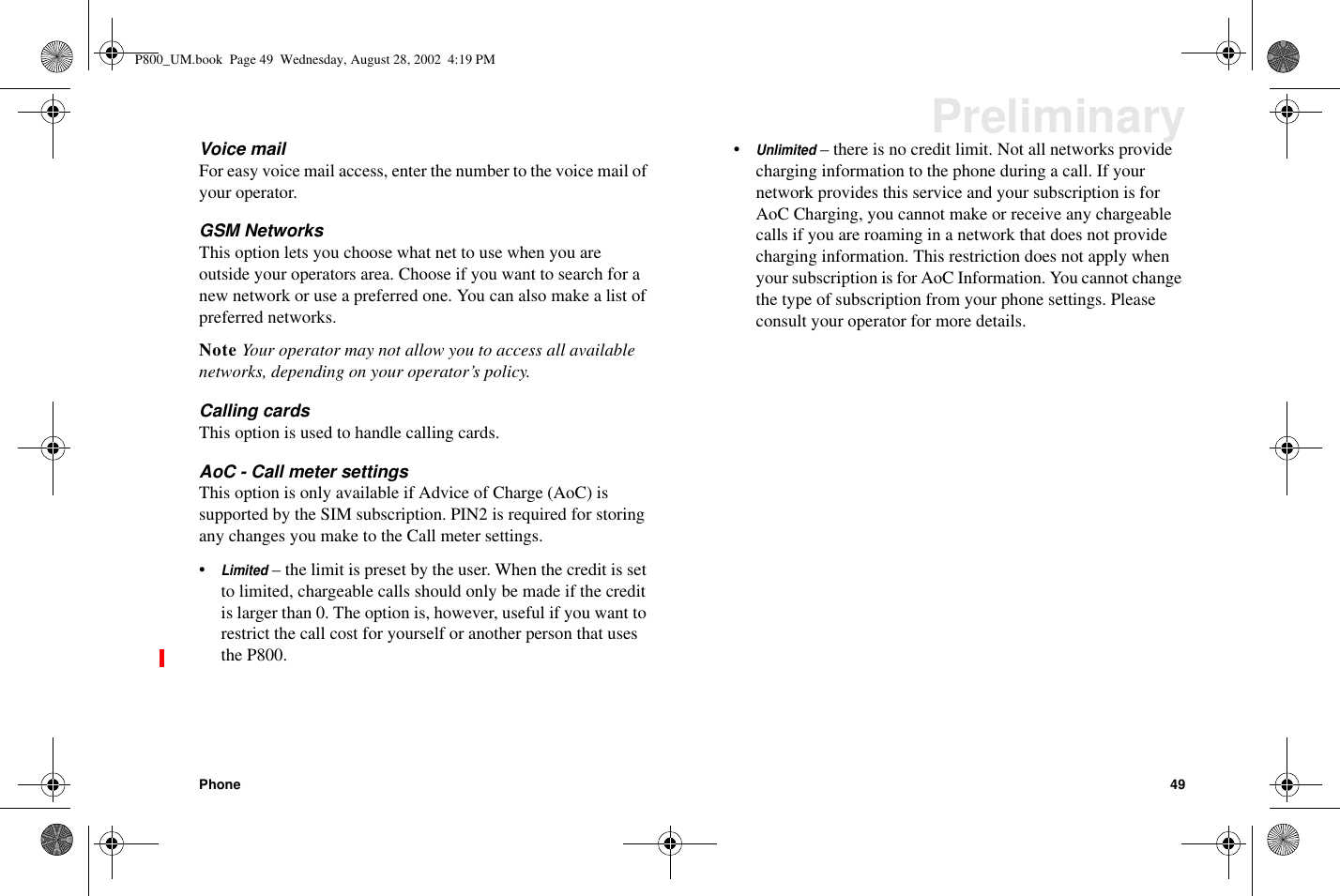 Phone 49PreliminaryVoice mailFor easy voice mail access, enter the number to the voice mail ofyour operator.GSM NetworksThis option lets you choose what net to use when you areoutside your operators area. Choose if you want to search for anew network or use a preferred one. You can also make a list ofpreferred networks.Note Your operator may not allow you to access all availablenetworks, depending on your operator’s policy.Calling cardsThis option is used to handle calling cards.AoC - Call meter settingsThis option is only available if Advice of Charge (AoC) issupported by the SIM subscription. PIN2 is required for storinganychangesyoumaketotheCallmetersettings.•Limited– the limit is preset by the user. When the credit is setto limited, chargeable calls should only be made if the creditis larger than 0. The option is, however, useful if you want torestrict the call cost for yourself or another person that usesthe P800.•Unlimited– there is no credit limit. Not all networks providecharging information to the phone during a call. If yournetwork provides this service and your subscription is forAoC Charging, you cannot make or receive any chargeablecalls if you are roaming in a network that does not providecharging information. This restriction does not apply whenyour subscription is for AoC Information. You cannot changethe type of subscription from your phone settings. Pleaseconsult your operator for more details.P800_UM.book Page 49 Wednesday, August 28, 2002 4:19 PM