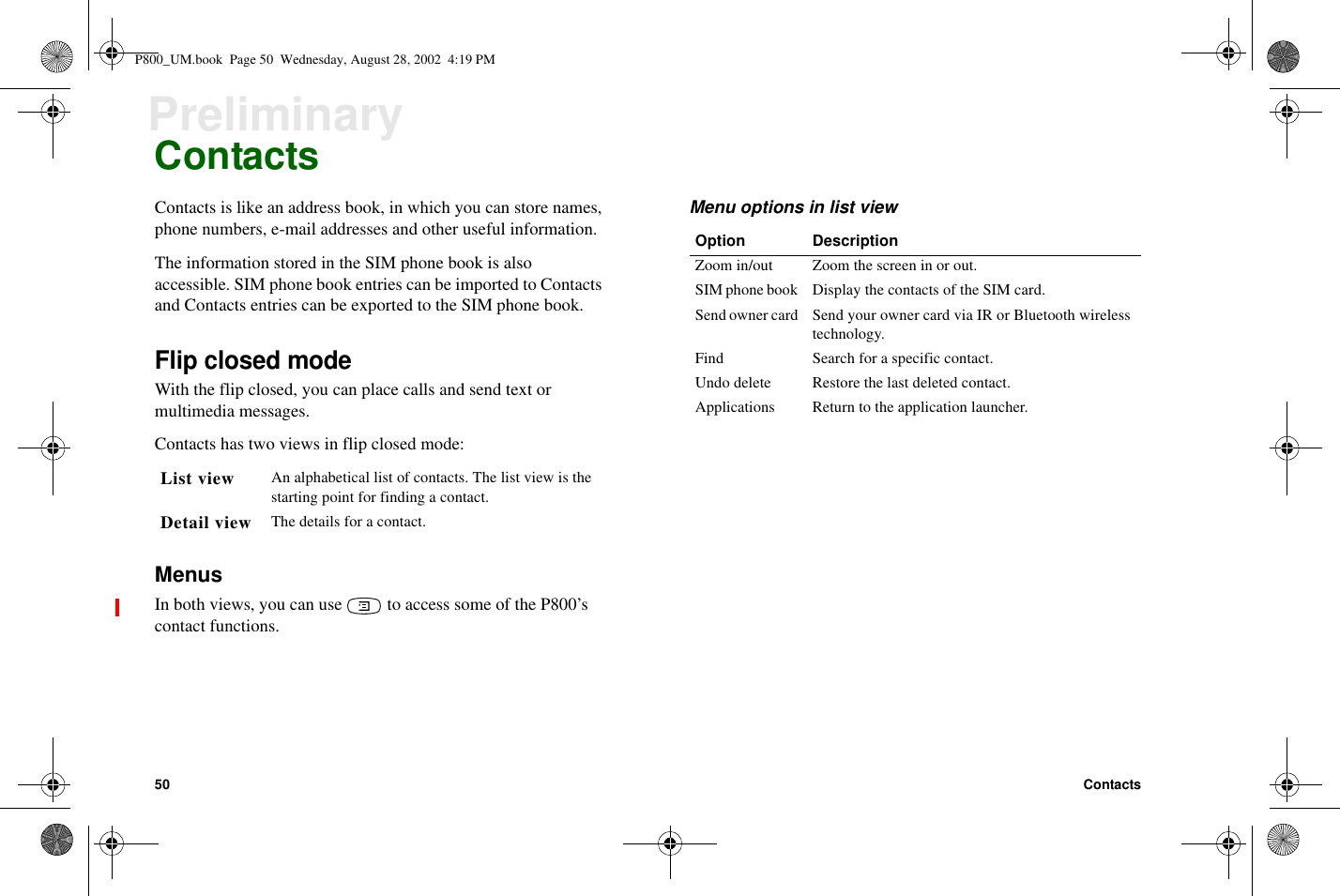 50 ContactsPreliminaryContactsContacts is like an address book, in which you can store names,phone numbers, e-mail addresses and other useful information.The information stored in the SIM phone book is alsoaccessible. SIM phone book entries can be imported to Contactsand Contacts entries can be exported to the SIM phone book.Flip closed modeWith the flip closed, you can place calls and send text ormultimedia messages.Contacts has two views in flip closed mode:MenusIn both views, you can use to access some of the P800’scontact functions.Menu options in list viewList view An alphabetical list of contacts. The list view is thestarting point for finding a contact.Detail view The details for a contact.Option DescriptionZoom in/out Zoom the screen in or out.SIM phone book Display the contacts of the SIM card.Send owner card Send your owner card via IR or Bluetooth wirelesstechnology.Find Search for a specific contact.Undo delete Restore the last deleted contact.Applications Return to the application launcher.P800_UM.book Page 50 Wednesday, August 28, 2002 4:19 PM