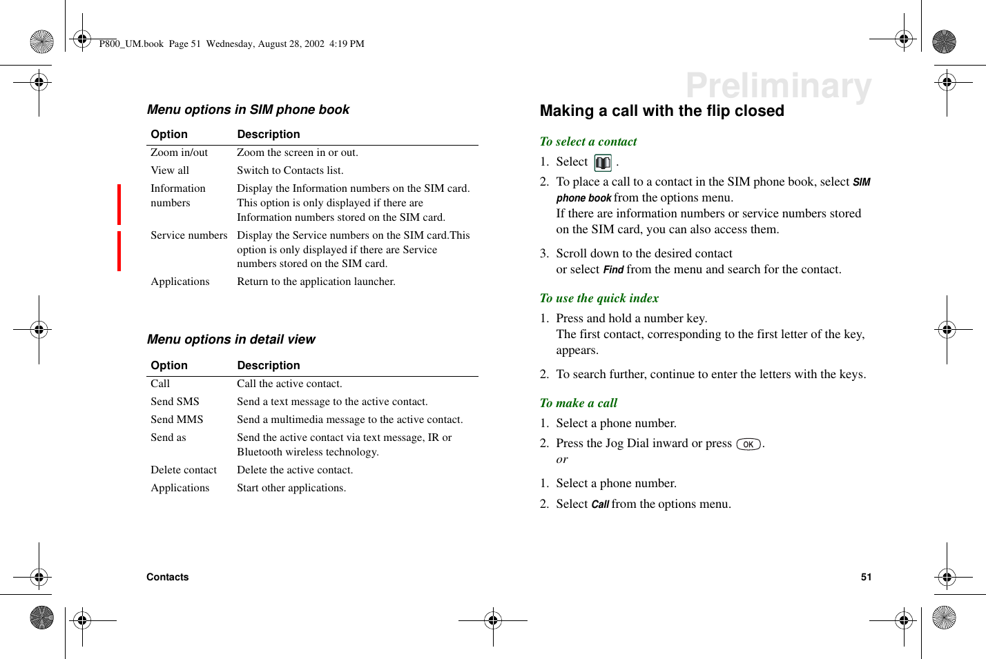 Contacts 51PreliminaryMenu options in SIM phone bookMenu options in detail viewMaking a call with the flip closedTo select a contact1. Select .2. To place a call to a contact in the SIM phone book, selectSIMphone bookfrom the options menu.If there are information numbers or service numbers storedon the SIM card, you can also access them.3. Scroll down to the desired contactor selectFindfrom the menu and search for the contact.To use the quick index1. Press and hold a number key.The first contact, corresponding to the first letter of the key,appears.2. To search further, continue to enter the letters with the keys.To make a call1. Select a phone number.2. Press the Jog Dial inward or press .or1. Select a phone number.2. SelectCallfrom the options menu.Option DescriptionZoom in/out Zoom the screen in or out.View all Switch to Contacts list.InformationnumbersDisplay the Information numbers on the SIM card.This option is only displayed if there areInformation numbers stored on the SIM card.Service numbers Display the Service numbers on the SIM card.Thisoption is only displayed if there are Servicenumbers stored on the SIM card.Applications Return to the application launcher.Option DescriptionCall Call the active contact.Send SMS Send a text message to the active contact.Send MMS Send a multimedia message to the active contact.Send as Send the active contact via text message, IR orBluetooth wireless technology.Delete contact Delete the active contact.Applications Start other applications.P800_UM.book Page 51 Wednesday, August 28, 2002 4:19 PM