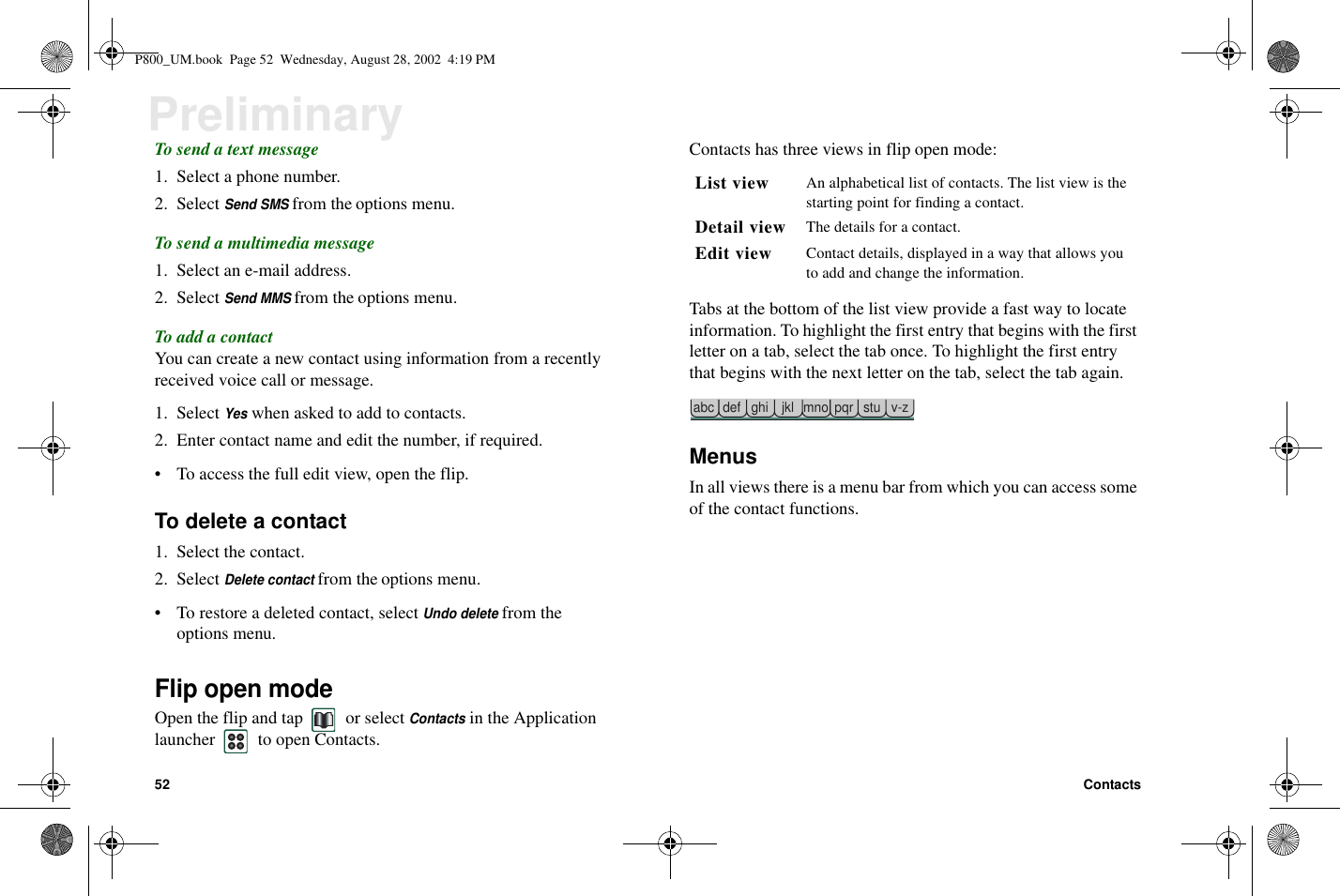 52 ContactsPreliminaryTo send a text message1. Select a phone number.2. SelectSend SMSfrom the options menu.To send a multimedia message1. Select an e-mail address.2. SelectSend MMSfrom the options menu.To add a contactYou can create a new contact using information from a recentlyreceived voice call or message.1. SelectYeswhen asked to add to contacts.2. Enter contact name and edit the number, if required.• To access the full edit view, open the flip.To delete a contact1. Select the contact.2. SelectDelete contactfrom the options menu.• To restore a deleted contact, selectUndo deletefrom theoptions menu.Flip open modeOpen the flip and tap or selectContactsin the Applicationlauncher to open Contacts.Contacts has three views in flip open mode:Tabs at the bottom of the list view provide a fast way to locateinformation. To highlight the first entry that begins with the firstletter on a tab, select the tab once. To highlight the first entrythat begins with the next letter on the tab, select the tab again.MenusIn all views there is a menu bar from which you can access someof the contact functions.List view An alphabetical list of contacts. The list view is thestarting point for finding a contact.Detail view The details for a contact.Edit view Contact details, displayed in a way that allows youto add and change the information.abc def ghi jkl mno pqr stu v-zP800_UM.book Page 52 Wednesday, August 28, 2002 4:19 PM