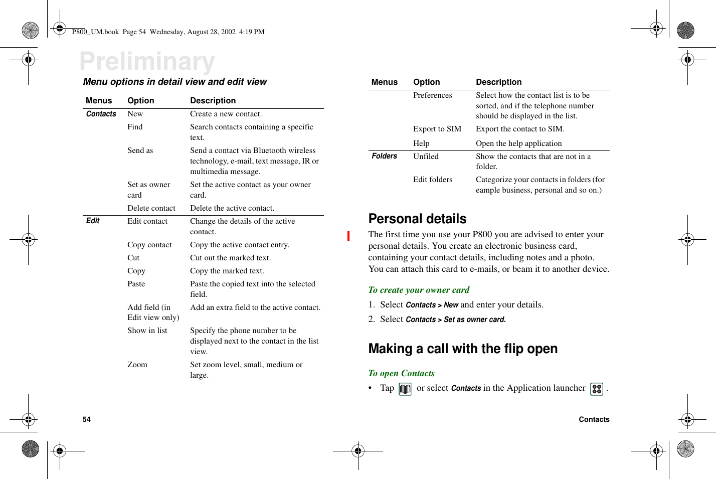 54 ContactsPreliminaryMenu options in detail view and edit viewPersonal detailsThe first time you use your P800 you are advised to enter yourpersonal details. You create an electronic business card,containing your contact details, including notes and a photo.You can attach this card to e-mails, or beam it to another device.To create your owner card1. SelectContacts &gt; Newand enter your details.2. SelectContacts &gt; Set as owner card.Making a call with the flip openTo open Contacts• Tap or selectContactsin the Application launcher .Menus Option DescriptionContactsNew Create a new contact.Find Search contacts containing a specifictext.Send as Send a contact via Bluetooth wirelesstechnology, e-mail, text message, IR ormultimedia message.Set as ownercardSet the active contact as your ownercard.Delete contact Delete the active contact.EditEdit contact Change the details of the activecontact.Copy contact Copy the active contact entry.Cut Cut out the marked text.Copy Copy the marked text.Paste Paste the copied text into the selectedfield.Add field (inEdit view only)Addanextrafieldtotheactivecontact.Show in list Specify the phone number to bedisplayed next to the contact in the listview.Zoom Set zoom level, small, medium orlarge.Preferences Select how the contact list is to besorted, and if the telephone numbershould be displayed in the list.Export to SIM Export the contact to SIM.Help Open the help applicationFoldersUnfiled Show the contacts that are not in afolder.Edit folders Categorize your contacts in folders (foreample business, personal and so on.)Menus Option DescriptionP800_UM.book Page 54 Wednesday, August 28, 2002 4:19 PM