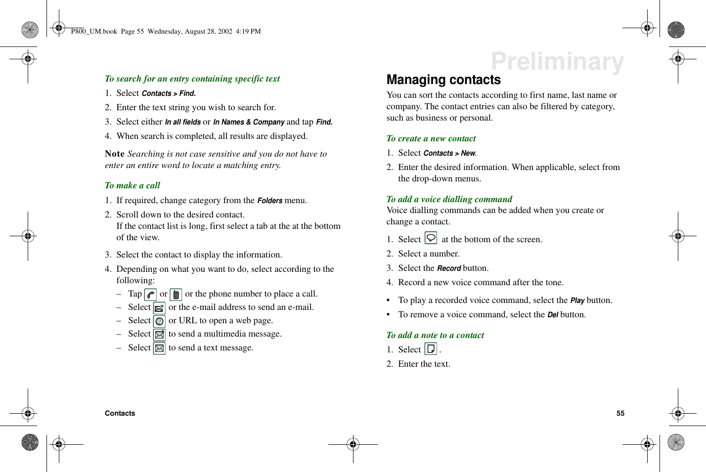 Contacts 55PreliminaryTo search for an entry containing specific text1. SelectContacts &gt; Find.2. Enter the text string you wish to search for.3. Select eitherIn all fieldsorIn Names &amp; Companyand tapFind.4. When search is completed, all results are displayed.Note Searching is not case sensitive and you do not have toenter an entire word to locate a matching entry.To make a call1. If required, change category from theFoldersmenu.2. Scroll down to the desired contact.If the contact list is long, first select a tab at the at the bottomof the view.3. Select the contact to display the information.4. Depending on what you want to do, select according to thefollowing:– Tap or or the phone number to place a call.– Select or the e-mail address to send an e-mail.– Select or URL to open a web page.– Select to send a multimedia message.– Select to send a text message.Managing contactsYou can sort the contacts according to first name, last name orcompany. The contact entries can also be filtered by category,such as business or personal.To create a new contact1. SelectContacts &gt; New.2. Enter the desired information. When applicable, select fromthe drop-down menus.ToaddavoicediallingcommandVoice dialling commands can be added when you create orchange a contact.1. Select at the bottom of the screen.2. Select a number.3. Select theRecordbutton.4. Record a new voice command after the tone.• To play a recorded voice command, select thePlaybutton.• To remove a voice command, select theDelbutton.Toaddanotetoacontact1. Select .2. Enter the text.P800_UM.book Page 55 Wednesday, August 28, 2002 4:19 PM