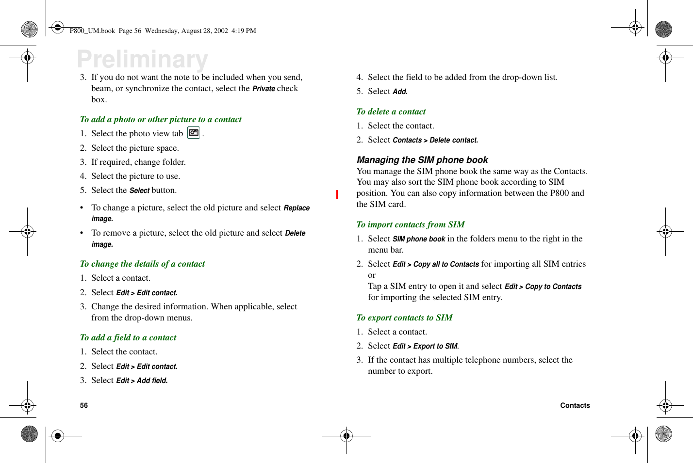 56 ContactsPreliminary3. If you do not want the note to be included when you send,beam, or synchronize the contact, select thePrivatecheckbox.Toaddaphotoorotherpicturetoacontact1. Select the photo view tab .2. Select the picture space.3. If required, change folder.4. Select the picture to use.5. Select theSelectbutton.• To change a picture, select the old picture and selectReplaceimage.• To remove a picture, select the old picture and selectDeleteimage.To change the details of a contact1. Select a contact.2. SelectEdit &gt; Edit contact.3. Change the desired information. When applicable, selectfrom the drop-down menus.Toaddafieldtoacontact1. Select the contact.2. SelectEdit &gt; Edit contact.3. SelectEdit &gt; Add field.4. Select the field to be added from the drop-down list.5. SelectAdd.To delete a contact1. Select the contact.2. SelectContacts &gt; Delete contact.Managing the SIM phone bookYou manage the SIM phone book the same way as the Contacts.You may also sort the SIM phone book according to SIMposition. You can also copy information between the P800 andthe SIM card.To import contacts from SIM1. SelectSIM phone bookin the folders menu to the right in themenu bar.2. SelectEdit &gt; Copy all to Contactsfor importing all SIM entriesorTap a SIM entry to open it and selectEdit &gt; Copy to Contactsfor importing the selected SIM entry.To export contacts to SIM1. Select a contact.2. SelectEdit &gt; Export to SIM.3. If the contact has multiple telephone numbers, select thenumber to export.P800_UM.book Page 56 Wednesday, August 28, 2002 4:19 PM