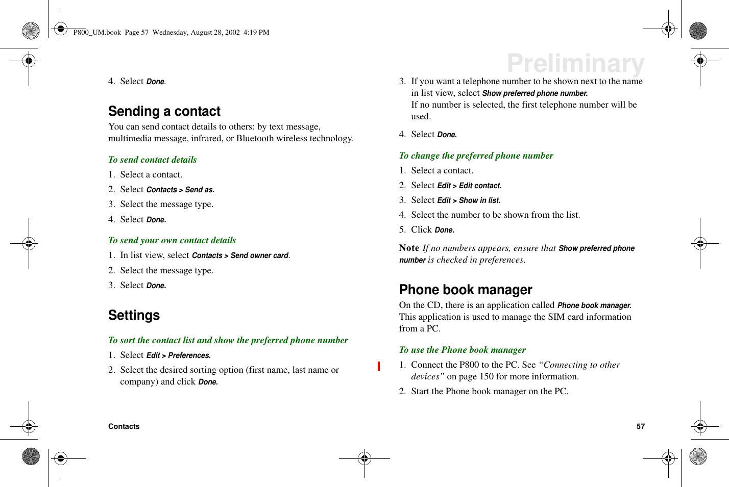 Contacts 57Preliminary4. SelectDone.Sending a contactYou can send contact details to others: by text message,multimedia message, infrared, or Bluetooth wireless technology.To send contact details1. Select a contact.2. SelectContacts &gt; Send as.3. Select the message type.4. SelectDone.To send your own contact details1. In list view, selectContacts &gt; Send owner card.2. Select the message type.3. SelectDone.SettingsTo sort the contact list and show the preferred phone number1. SelectEdit &gt; Preferences.2. Select the desired sorting option (first name, last name orcompany) and clickDone.3. If you want a telephone number to be shown next to the namein list view, selectShow preferred phone number.If no number is selected, the first telephone number will beused.4. SelectDone.To change the preferred phone number1. Select a contact.2. SelectEdit &gt; Edit contact.3. SelectEdit &gt; Show in list.4. Select the number to be shown from the list.5. ClickDone.Note If no numbers appears, ensure thatShow preferred phonenumberis checked in preferences.Phone book managerOn the CD, there is an application calledPhone book manager.This application is used to manage the SIM card informationfrom a PC.To use the Phone book manager1. Connect the P800 to the PC. See “Connecting to otherdevices” on page 150 for more information.2. Start the Phone book manager on the PC.P800_UM.book Page 57 Wednesday, August 28, 2002 4:19 PM