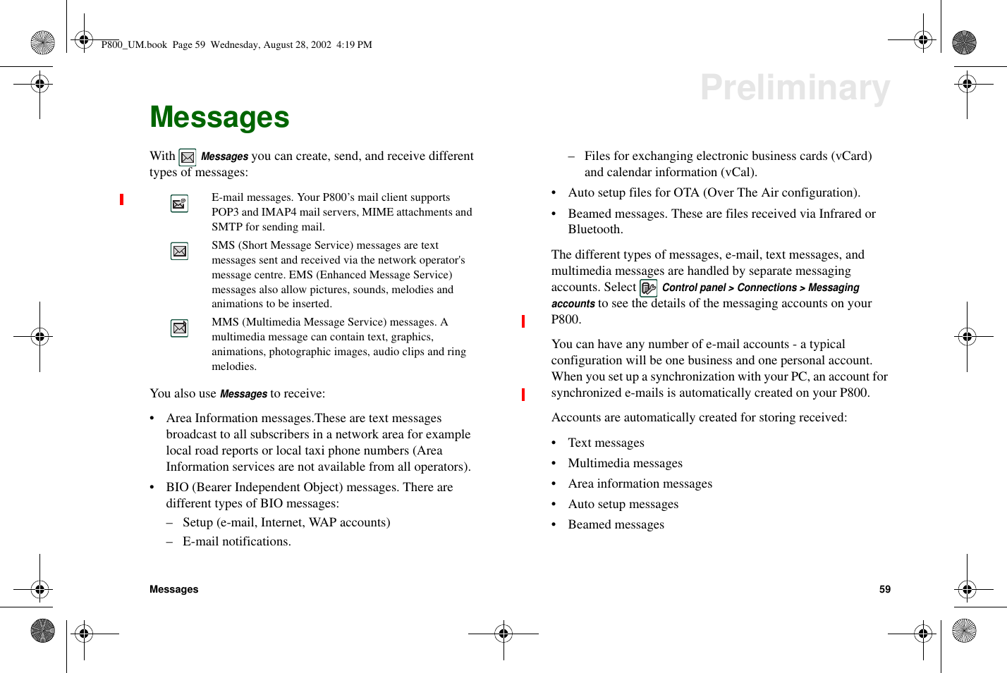 Messages 59PreliminaryMessagesWithMessagesyou can create, send, and receive differenttypes of messages:YoualsouseMessagesto receive:• Area Information messages.These are text messagesbroadcast to all subscribers in a network area for examplelocal road reports or local taxi phone numbers (AreaInformation services are not available from all operators).• BIO (Bearer Independent Object) messages. There aredifferent types of BIO messages:– Setup (e-mail, Internet, WAP accounts)– E-mail notifications.– Files for exchanging electronic business cards (vCard)and calendar information (vCal).• Auto setup files for OTA (Over The Air configuration).• Beamed messages. These are files received via Infrared orBluetooth.The different types of messages, e-mail, text messages, andmultimedia messages are handled by separate messagingaccounts. SelectControl panel &gt; Connections &gt; Messagingaccountsto see the details of the messaging accounts on yourP800.You can have any number of e-mail accounts - a typicalconfiguration will be one business and one personal account.When you set up a synchronization with your PC, an account forsynchronized e-mails is automatically created on your P800.Accounts are automatically created for storing received:• Text messages• Multimedia messages• Area information messages• Auto setup messages• Beamed messagesE-mail messages. Your P800’s mail client supportsPOP3 and IMAP4 mail servers, MIME attachments andSMTP for sending mail.SMS (Short Message Service) messages are textmessages sent and received via the network operator&apos;smessage centre. EMS (Enhanced Message Service)messages also allow pictures, sounds, melodies andanimations to be inserted.MMS (Multimedia Message Service) messages. Amultimedia message can contain text, graphics,animations, photographic images, audio clips and ringmelodies.P800_UM.book Page 59 Wednesday, August 28, 2002 4:19 PM