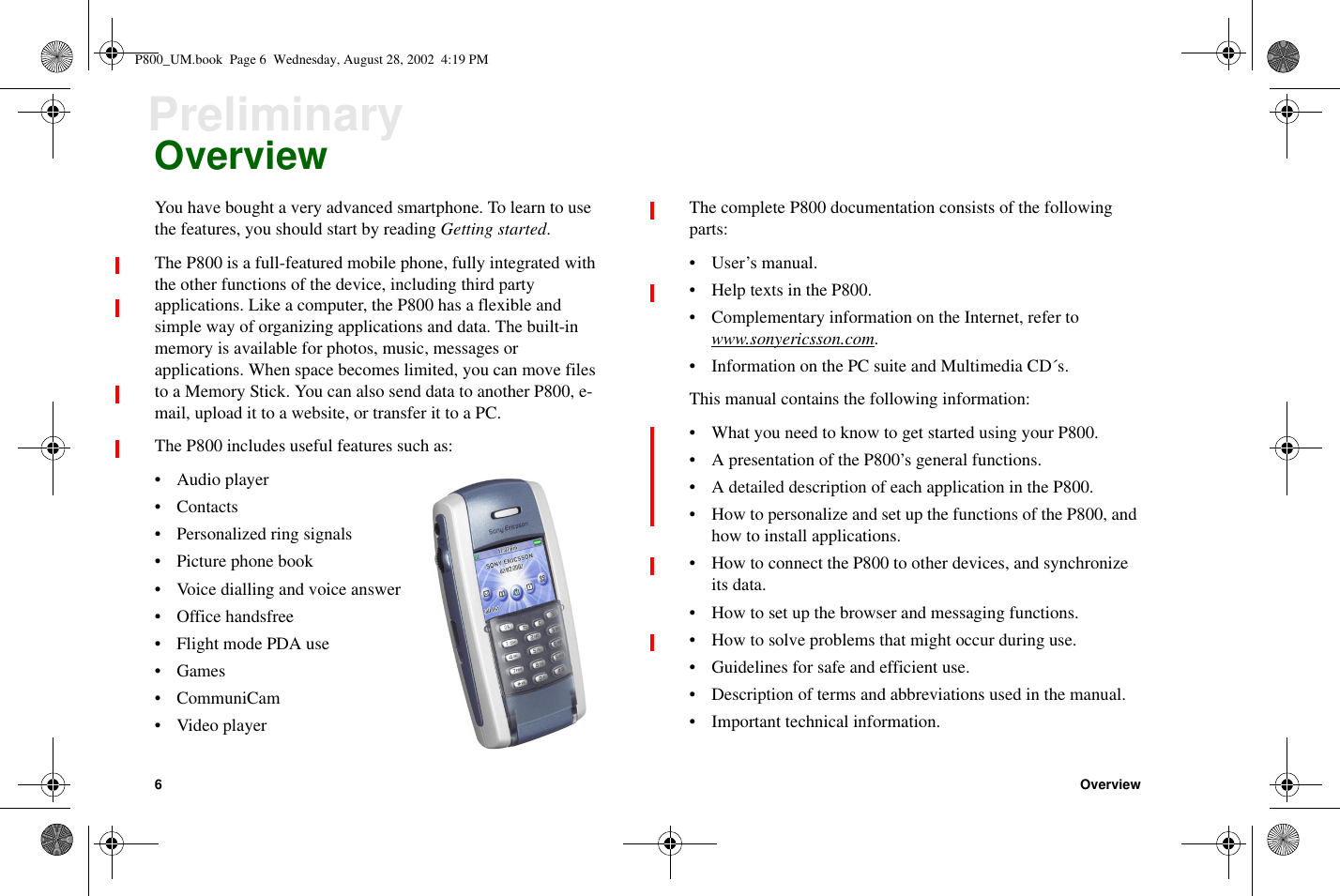 6OverviewPreliminaryOverviewYou have bought a very advanced smartphone. To learn to usethe features, you should start by reading Getting started.The P800 is a full-featured mobile phone, fully integrated withthe other functions of the device, including third partyapplications. Like a computer, the P800 has a flexible andsimple way of organizing applications and data. The built-inmemory is available for photos, music, messages orapplications. When space becomes limited, you can move filesto a Memory Stick. You can also send data to another P800, e-mail, upload it to a website, or transfer it to a PC.The P800 includes useful features such as:• Audio player•Contacts• Personalized ring signals• Picture phone book• Voice dialling and voice answer• Office handsfree• Flight mode PDA use•Games•CommuniCam• Video playerThe complete P800 documentation consists of the followingparts:•User’smanual.• Help texts in the P800.• Complementary information on the Internet, refer towww.sonyericsson.com.• Information on the PC suite and Multimedia CD´s.This manual contains the following information:• What you need to know to get started using your P800.• A presentation of the P800’s general functions.• A detailed description of each application in the P800.• How to personalize and set up the functions of the P800, andhow to install applications.• How to connect the P800 to other devices, and synchronizeits data.• How to set up the browser and messaging functions.• How to solve problems that might occur during use.• Guidelines for safe and efficient use.• Description of terms and abbreviations used in the manual.• Important technical information.P800_UM.book Page 6 Wednesday, August 28, 2002 4:19 PM