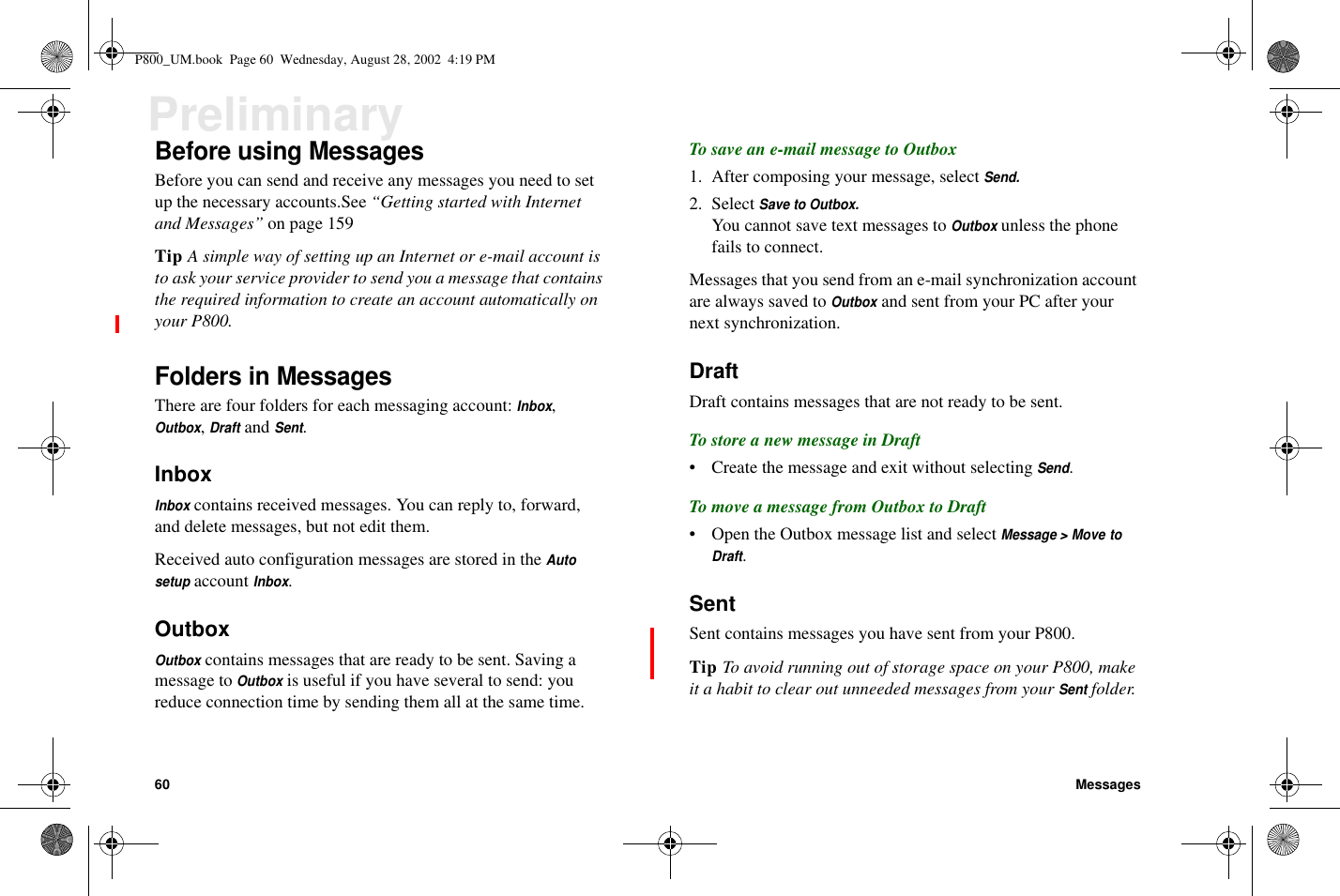 60 MessagesPreliminaryBefore using MessagesBefore you can send and receive any messages you need to setup the necessary accounts.See “Getting started with Internetand Messages” on page 159Tip A simple way of setting up an Internet or e-mail account isto ask your service provider to send you a message that containsthe required information to create an account automatically onyour P800.Folders in MessagesThere are four folders for each messaging account:Inbox,Outbox,DraftandSent.InboxInboxcontains received messages. You can reply to, forward,and delete messages, but not edit them.Received auto configuration messages are stored in theAutosetupaccountInbox.OutboxOutboxcontains messages that are ready to be sent. Saving amessage toOutboxis useful if you have several to send: youreduce connection time by sending them all at the same time.To save an e-mail message to Outbox1. After composing your message, selectSend.2. SelectSave to Outbox.You cannot save text messages toOutboxunless the phonefails to connect.Messages that you send from an e-mail synchronization accountare always saved toOutboxand sent from your PC after yournext synchronization.DraftDraft contains messages that are not ready to be sent.To store a new message in Draft• Create the message and exit without selectingSend.To move a message from Outbox to Draft• Open the Outbox message list and selectMessage &gt; Move toDraft.SentSent contains messages you have sent from your P800.Tip To avoid running out of storage space on your P800, makeit a habit to clear out unneeded messages from yourSentfolder.P800_UM.book Page 60 Wednesday, August 28, 2002 4:19 PM