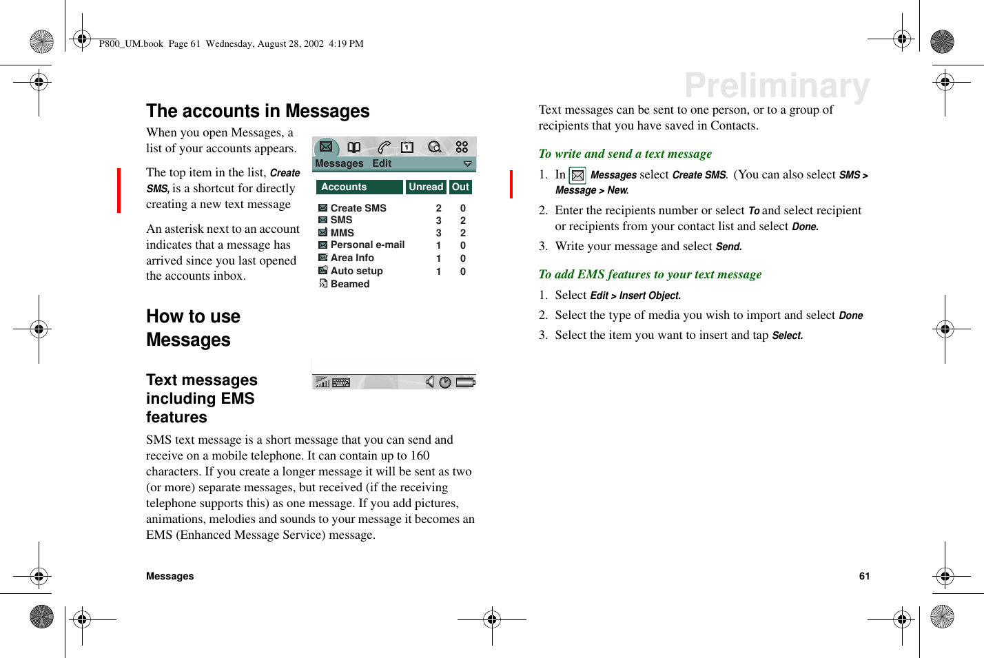 Messages 61PreliminaryThe accounts in MessagesWhen you open Messages, alist of your accounts appears.The top item in the list,CreateSMS,is a shortcut for directlycreating a new text messageAn asterisk next to an accountindicates that a message hasarrived since you last openedthe accounts inbox.How to useMessagesText messagesincluding EMSfeaturesSMS text message is a short message that you can send andreceive on a mobile telephone. It can contain up to 160characters. If you create a longer message it will be sent as two(or more) separate messages, but received (if the receivingtelephone supports this) as one message. If you add pictures,animations, melodies and sounds to your message it becomes anEMS (Enhanced Message Service) message.Text messages can be sent to one person, or to a group ofrecipients that you have saved in Contacts.Towriteandsendatextmessage1. InMessagesselectCreate SMS. (You can also selectSMS &gt;Message &gt; New.2. Enter the recipients number or selectToand select recipientor recipients from your contact list and selectDone.3. Write your message and selectSend.To add EMS features to your text message1. SelectEdit &gt; Insert Object.2. Select the type of media you wish to import and selectDone3. Select the item you want to insert and tapSelect.Messages   Edit                 AccountsSMSCreate SMSMMSPersonal e-mail Area Info02202331Auto setup 01Beamed 01Unread OutP800_UM.book Page 61 Wednesday, August 28, 2002 4:19 PM