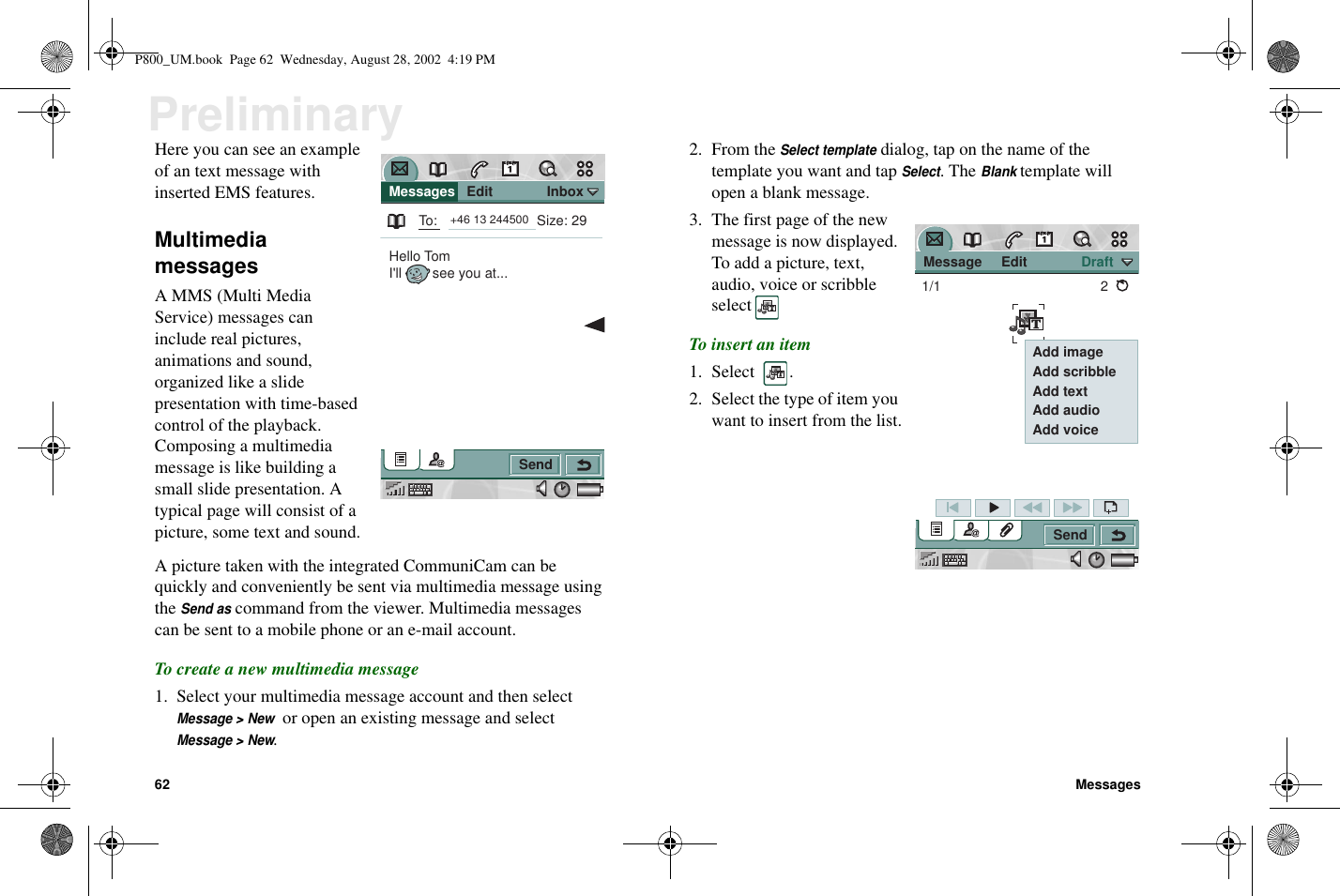 62 MessagesPreliminaryHere you can see an exampleof an text message withinserted EMS features.MultimediamessagesA MMS (Multi MediaService) messages caninclude real pictures,animations and sound,organized like a slidepresentation with time-basedcontrol of the playback.Composing a multimediamessage is like building asmall slide presentation. Atypical page will consist of apicture, some text and sound.A picture taken with the integrated CommuniCam can bequickly and conveniently be sent via multimedia message usingtheSend ascommand from the viewer. Multimedia messagescanbesenttoamobilephoneorane-mailaccount.To create a new multimedia message1. Select your multimedia message account and then selectMessage &gt; Newor open an existing message and selectMessage &gt; New.2. From theSelect templatedialog, tap on the name of thetemplate you want and tapSelect.TheBlanktemplate willopen a blank message.3. The first page of the newmessage is now displayed.To add a picture, text,audio, voice or scribbleselectTo insert an item1. Select .2. Select the type of item youwant to insert from the list. Messages   Edit              InboxSendTo:Hello TomI&apos;ll        see you at...Size: 29+46 13 244500 Message     Edit              DraftSend1/1 2 Add image Add scribble Add text Add audio Add voiceP800_UM.book Page 62 Wednesday, August 28, 2002 4:19 PM
