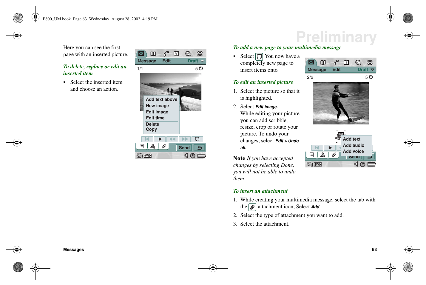 Messages 63PreliminaryHere you can see the firstpage with an inserted picture.To delete, replace or edit aninserted item• Select the inserted itemand choose an action.To add a new page to your multimedia message• Select .You now have acompletely new page toinsert items onto.To edit an inserted picture1. Select the picture so that itis highlighted.2. SelectEdit image.While editing your pictureyou can add scribble,resize, crop or rotate yourpicture. To undo yourchanges, selectEdit &gt; Undoall.Note If you have acceptedchanges by selecting Done,you will not be able to undothem.To insert an attachment1. While creating your multimedia message, select the tab withthe attachment icon, SelectAdd.2. Select the type of attachment you want to add.3. Select the attachment. Message     Edit              DraftSend1/1 5 Add text above New image Edit image Edit time Delete Copy Message     Edit              DraftSend2/2 5 Add text Add audio Add voiceP800_UM.book Page 63 Wednesday, August 28, 2002 4:19 PM