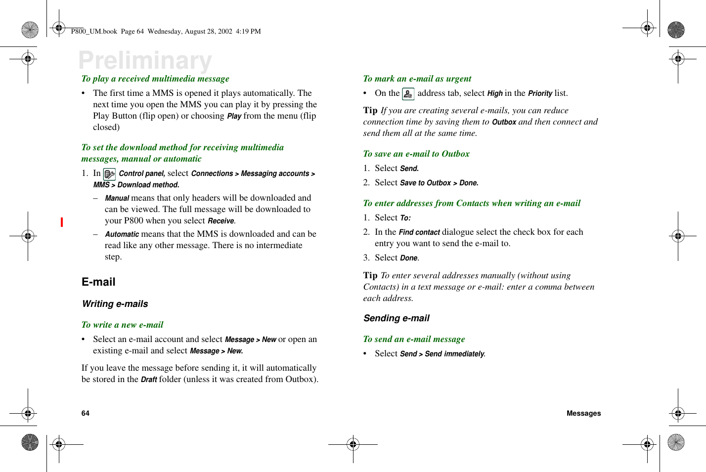 64 MessagesPreliminaryTo play a received multimedia message• The first time a MMS is opened it plays automatically. Thenext time you open the MMS you can play it by pressing thePlay Button (flip open) or choosingPlayfrom the menu (flipclosed)To set the download method for receiving multimediamessages, manual or automatic1. InControl panel,selectConnections &gt; Messaging accounts &gt;MMS &gt; Download method.–Manualmeans that only headers will be downloaded andcan be viewed. The full message will be downloaded toyour P800 when you selectReceive.–Automaticmeans that the MMS is downloaded and can beread like any other message. There is no intermediatestep.E-mailWriting e-mailsTo write a new e-mail• Select an e-mail account and selectMessage &gt; Newor open anexisting e-mail and selectMessage &gt; New.If you leave the message before sending it, it will automaticallybe stored in theDraftfolder (unless it was created from Outbox).To mark an e-mail as urgent• On the address tab, selectHighin thePrioritylist.Tip If you are creating several e-mails, you can reduceconnection time by saving them toOutboxand then connect andsend them all at the same time.To save an e-mail to Outbox1. SelectSend.2. SelectSave to Outbox &gt; Done.To enter addresses from Contacts when writing an e-mail1. SelectTo:2. In theFind contactdialogue select the check box for eachentry you want to send the e-mail to.3. SelectDone.Tip To enter several addresses manually (without usingContacts) in a text message or e-mail: enter a comma betweeneach address.Sending e-mailTo send an e-mail message• SelectSend &gt; Send immediately.P800_UM.book Page 64 Wednesday, August 28, 2002 4:19 PM