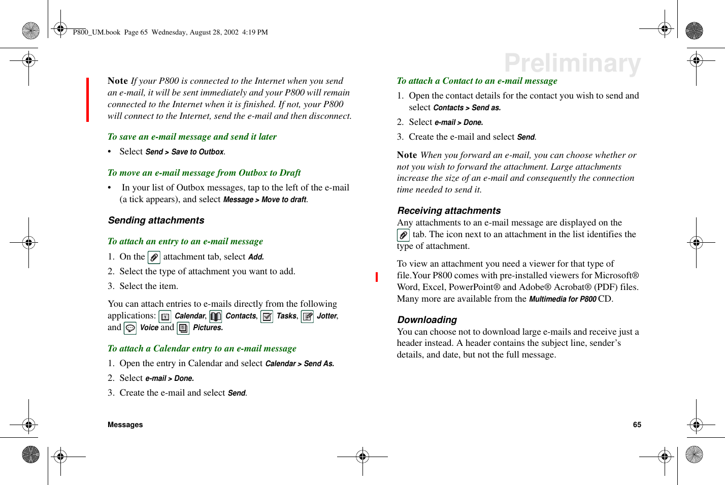 Messages 65PreliminaryNote If your P800 is connected to the Internet when you sendan e-mail, it will be sent immediately and your P800 will remainconnected to the Internet when it is finished. If not, your P800will connect to the Internet, send the e-mail and then disconnect.To save an e-mail message and send it later• SelectSend &gt; Save to Outbox.To move an e-mail message from Outbox to Draft• In your list of Outbox messages, tap to the left of the e-mail(a tick appears), and selectMessage &gt; Move to draft.Sending attachmentsTo attach an entry to an e-mail message1. On the attachment tab, selectAdd.2. Select the type of attachment you want to add.3. Select the item.You can attach entries to e-mails directly from the followingapplications:Calendar,Contacts,Tasks,Jotter,andVoiceandPictures.To attach a Calendar entry to an e-mail message1. Open the entry in Calendar and selectCalendar &gt; Send As.2. Selecte-mail &gt; Done.3. Create the e-mail and selectSend.To attach a Contact to an e-mail message1. Open the contact details for the contact you wish to send andselectContacts &gt; Send as.2. Selecte-mail &gt; Done.3. Create the e-mail and selectSend.Note When you forward an e-mail, you can choose whether ornot you wish to forward the attachment. Large attachmentsincrease the size of an e-mail and consequently the connectiontime needed to send it.Receiving attachmentsAny attachments to an e-mail message are displayed on thetab. The icon next to an attachment in the list identifies thetype of attachment.To view an attachment you need a viewer for that type offile.Your P800 comes with pre-installed viewers for Microsoft®Word, Excel, PowerPoint® and Adobe® Acrobat® (PDF) files.Many more are available from theMultimedia for P800CD.DownloadingYou can choose not to download large e-mails and receive just aheader instead. A header contains the subject line, sender’sdetails, and date, but not the full message.P800_UM.book Page 65 Wednesday, August 28, 2002 4:19 PM