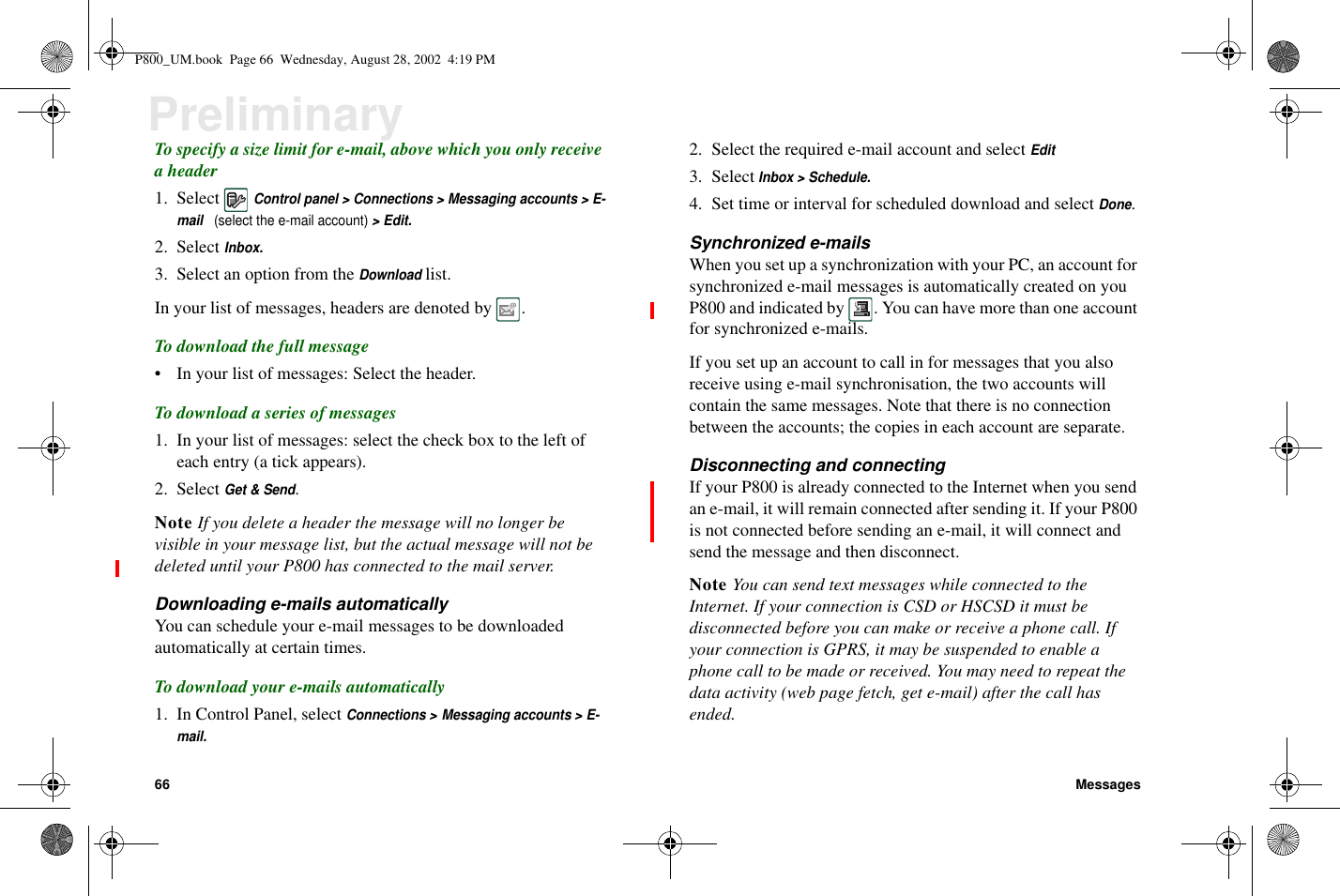 66 MessagesPreliminaryTo specify a size limit for e-mail, above which you only receiveaheader1. SelectControl panel &gt; Connections &gt; Messaging accounts &gt; E-mail(select the e-mail account)&gt;Edit.2. SelectInbox.3. Select an option from theDownloadlist.In your list of messages, headers are denoted by .To download the full message• In your list of messages: Select the header.To download a series of messages1. In your list of messages: select the check box to the left ofeach entry (a tick appears).2. SelectGet &amp; Send.Note If you delete a header the message will no longer bevisible in your message list, but the actual message will not bedeleted until your P800 has connected to the mail server.Downloading e-mails automaticallyYou can schedule your e-mail messages to be downloadedautomatically at certain times.To download your e-mails automatically1. In Control Panel, selectConnections &gt; Messaging accounts &gt; E-mail.2. Select the required e-mail account and selectEdit3. SelectInbox &gt; Schedule.4. Set time or interval for scheduled download and selectDone.Synchronized e-mailsWhen you set up a synchronization with your PC, an account forsynchronized e-mail messages is automatically created on youP800 and indicated by . You can have more than one accountfor synchronized e-mails.If you set up an account to call in for messages that you alsoreceive using e-mail synchronisation, the two accounts willcontain the same messages. Note that there is no connectionbetween the accounts; the copies in each account are separate.Disconnecting and connectingIf your P800 is already connected to the Internet when you sendan e-mail, it will remain connected after sending it. If your P800is not connected before sending an e-mail, it will connect andsend the message and then disconnect.Note You can send text messages while connected to theInternet. If your connection is CSD or HSCSD it must bedisconnected before you can make or receive a phone call. Ifyour connection is GPRS, it may be suspended to enable aphone call to be made or received. You may need to repeat thedata activity (web page fetch, get e-mail) after the call hasended.P800_UM.book Page 66 Wednesday, August 28, 2002 4:19 PM