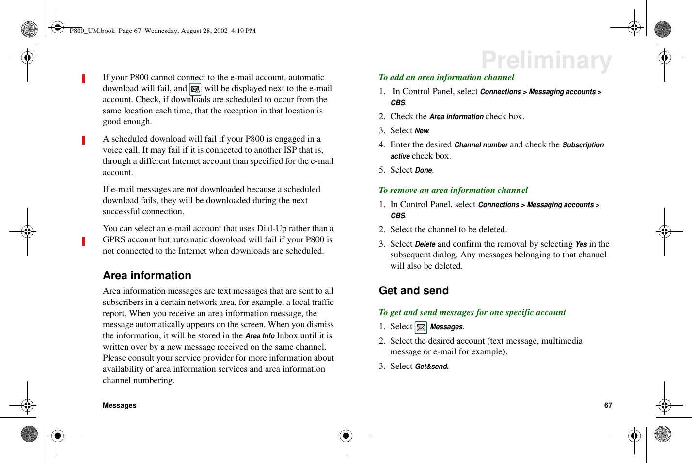 Messages 67PreliminaryIf your P800 cannot connect to the e-mail account, automaticdownload will fail, and will be displayed next to the e-mailaccount. Check, if downloads are scheduled to occur from thesame location each time, that the reception in that location isgood enough.A scheduled download will fail if your P800 is engaged in avoice call. It may fail if it is connected to another ISP that is,through a different Internet account than specified for the e-mailaccount.If e-mail messages are not downloaded because a scheduleddownload fails, they will be downloaded during the nextsuccessful connection.You can select an e-mail account that uses Dial-Up rather than aGPRS account but automatic download will fail if your P800 isnot connected to the Internet when downloads are scheduled.Area informationArea information messages are text messages that are sent to allsubscribers in a certain network area, for example, a local trafficreport. When you receive an area information message, themessage automatically appears on the screen. When you dismissthe information, it will be stored in theArea InfoInbox until it iswritten over by a new message received on the same channel.Please consult your service provider for more information aboutavailability of area information services and area informationchannel numbering.To add an area information channel1. In Control Panel, selectConnections &gt; Messaging accounts &gt;CBS.2. Check theArea informationcheck box.3. SelectNew.4. Enter the desiredChannel numberand check theSubscriptionactivecheck box.5. SelectDone.To remove an area information channel1. In Control Panel, selectConnections &gt; Messaging accounts &gt;CBS.2. Select the channel to be deleted.3. SelectDeleteand confirm the removal by selectingYesin thesubsequent dialog. Any messages belonging to that channelwill also be deleted.Get and sendTo get and send messages for one specific account1. SelectMessages.2. Select the desired account (text message, multimediamessage or e-mail for example).3. SelectGet&amp;send.P800_UM.book Page 67 Wednesday, August 28, 2002 4:19 PM
