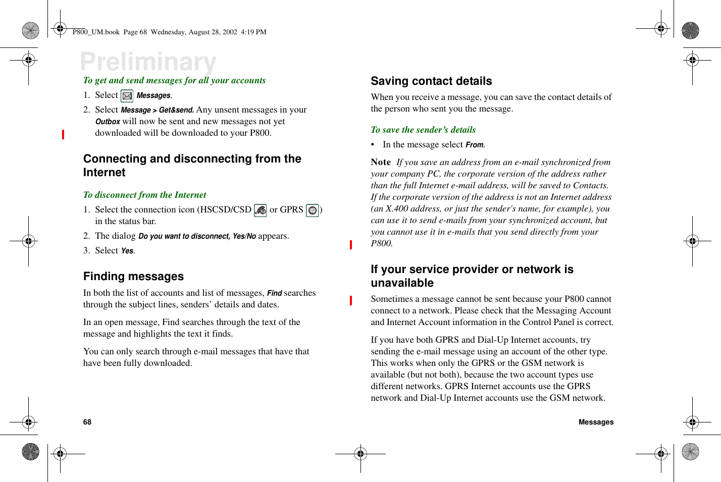 68 MessagesPreliminaryTo get and send messages for all your accounts1. SelectMessages.2. SelectMessage &gt; Get&amp;send.Any unsent messages in yourOutboxwill now be sent and new messages not yetdownloaded will be downloaded to your P800.Connecting and disconnecting from theInternetTo disconnect from the Internet1. Select the connection icon (HSCSD/CSD or GPRS )in the status bar.2. The dialogDo you want to disconnect, Yes/Noappears.3. SelectYes.Finding messagesIn both the list of accounts and list of messages,Findsearchesthrough the subject lines, senders’ details and dates.In an open message, Find searches through the text of themessage and highlights the text it finds.You can only search through e-mail messages that have thathave been fully downloaded.Saving contact detailsWhen you receive a message, you can save the contact details ofthe person who sent you the message.To save the sender’s details• In the message selectFrom.Note If you save an address from an e-mail synchronized fromyour company PC, the corporate version of the address ratherthan the full Internet e-mail address, will be saved to Contacts.If the corporate version of the address is not an Internet address(an X.400 address, or just the sender&apos;s name, for example), youcan use it to send e-mails from your synchronized account, butyou cannot use it in e-mails that you send directly from yourP800.If your service provider or network isunavailableSometimes a message cannot be sent because your P800 cannotconnect to a network. Please check that the Messaging Accountand Internet Account information in the Control Panel is correct.If you have both GPRS and Dial-Up Internet accounts, trysending the e-mail message using an account of the other type.This works when only the GPRS or the GSM network isavailable (but not both), because the two account types usedifferent networks. GPRS Internet accounts use the GPRSnetwork and Dial-Up Internet accounts use the GSM network.P800_UM.book Page 68 Wednesday, August 28, 2002 4:19 PM