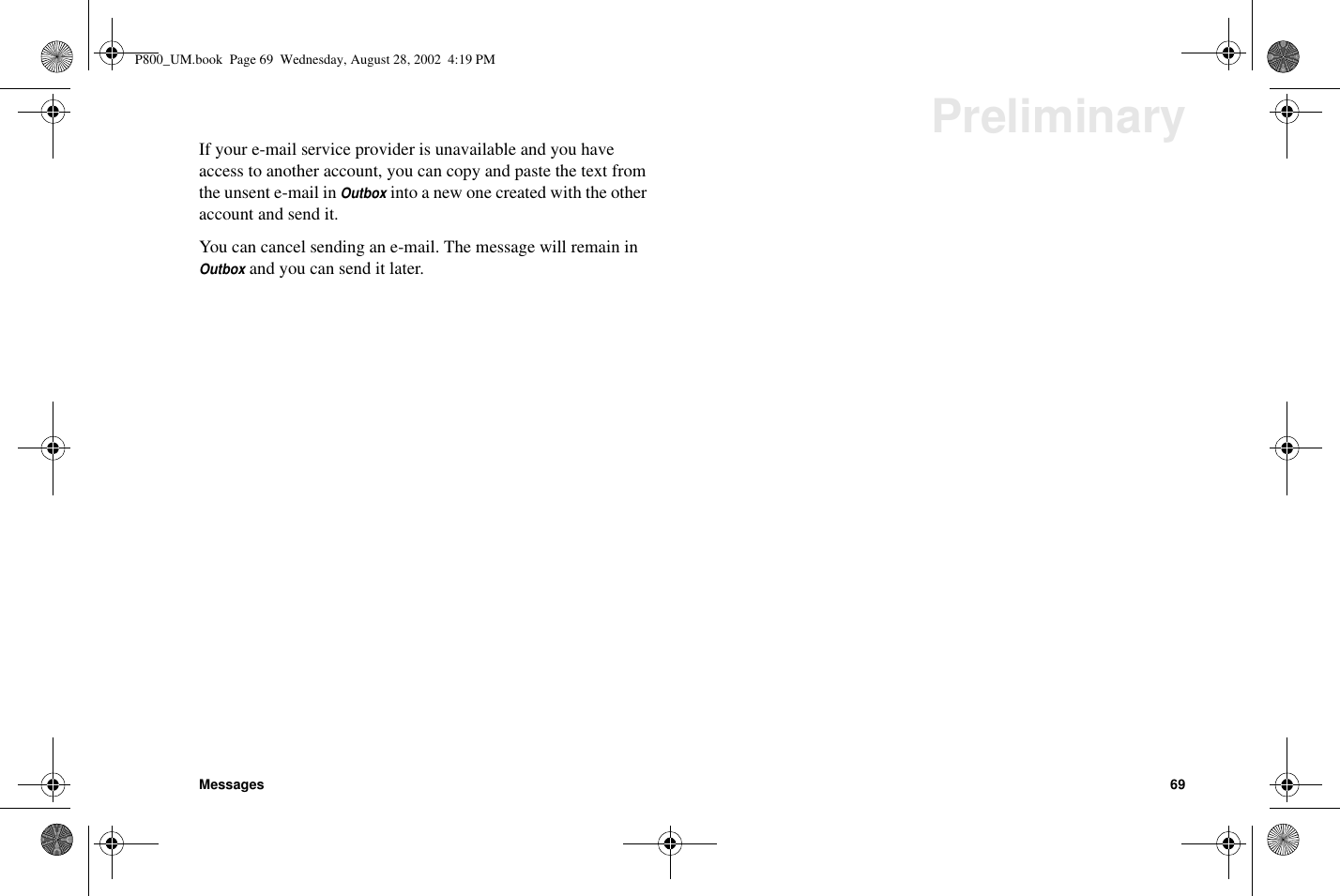 Messages 69PreliminaryIf your e-mail service provider is unavailable and you haveaccess to another account, you can copy and paste the text fromtheunsente-mailinOutboxinto a new one created with the otheraccount and send it.You can cancel sending an e-mail. The message will remain inOutboxand you can send it later.P800_UM.book Page 69 Wednesday, August 28, 2002 4:19 PM