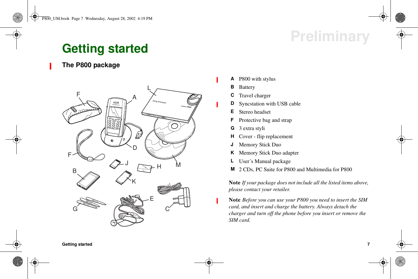 Getting started 7PreliminaryGetting startedThe P800 packageNote If your package does not include all the listed items above,please contact your retailer.Note Before you can use your P800 you need to insert the SIMcard, and insert and charge the battery. Always detach thecharger and turn off the phone before you insert or remove theSIM card.BCADEFFHJKMSmartPhoneP800LGAP800 with stylusBBatteryCTravel chargerDSyncstation with USB cableEStereo headsetFProtective bag and strapG3extrastyliHCover - flip replacementJMemory Stick DuoKMemory Stick Duo adapterLUser´s Manual packageM2 CDs, PC Suite for P800 and Multimedia for P800P800_UM.book Page 7 Wednesday, August 28, 2002 4:19 PM