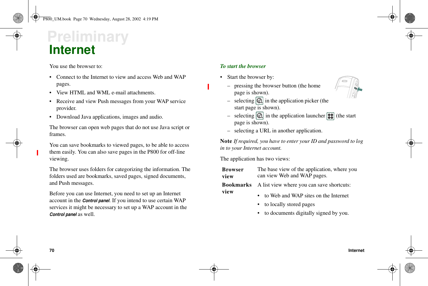 70 InternetPreliminaryInternetYou use the browser to:• Connect to the Internet to view and access Web and WAPpages.• View HTML and WML e-mail attachments.• Receive and view Push messages from your WAP serviceprovider.• Download Java applications, images and audio.The browser can open web pages that do not use Java script orframes.You can save bookmarks to viewed pages, to be able to accessthem easily. You can also save pages in the P800 for off-lineviewing.The browser uses folders for categorizing the information. Thefolders used are bookmarks, saved pages, signed documents,and Push messages.Before you can use Internet, you need to set up an Internetaccount in theControl panel. If you intend to use certain WAPservices it might be necessary to set up a WAP account in theControl panelas well.To start the browser• Start the browser by:– pressing the browser button (the homepage is shown).– selecting in the application picker (thestart page is shown).– selecting in the application launcher (the startpage is shown).– selecting a URL in another application.Note If required, you have to enter your ID and password to login to your Internet account.The application has two views:BrowserviewThe base view of the application, where youcan view Web and WAP pages.Bookmarksview A list view where you can save shortcuts:• toWebandWAPsitesontheInternet• to locally stored pages• todocumentsdigitallysignedbyyou.P800_UM.book Page 70 Wednesday, August 28, 2002 4:19 PM