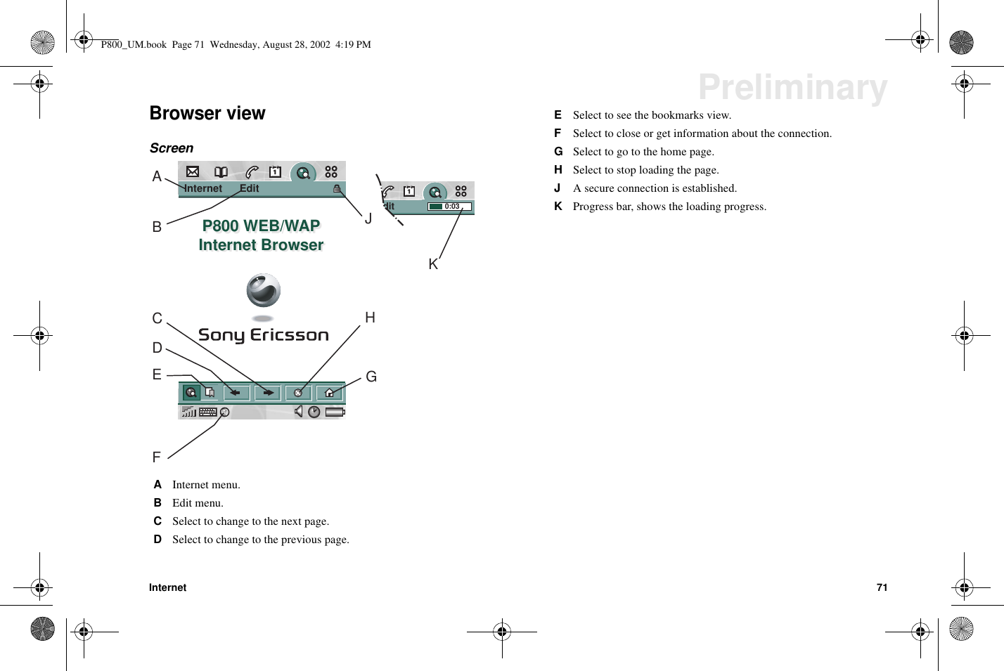 Internet 71PreliminaryBrowser viewScreenAInternet menu.BEdit menu.CSelect to change to the next page.DSelect to change to the previous page.Edit               0:03Internet      Edit              P800 WEB/WAPInternet BrowserP800 WEB/WAPInternet BrowserAHJKGBCDEFESelect to see the bookmarks view.FSelect to close or get information about the connection.GSelect to go to the home page.HSelect to stop loading the page.JA secure connection is established.KProgress bar, shows the loading progress.P800_UM.book Page 71 Wednesday, August 28, 2002 4:19 PM