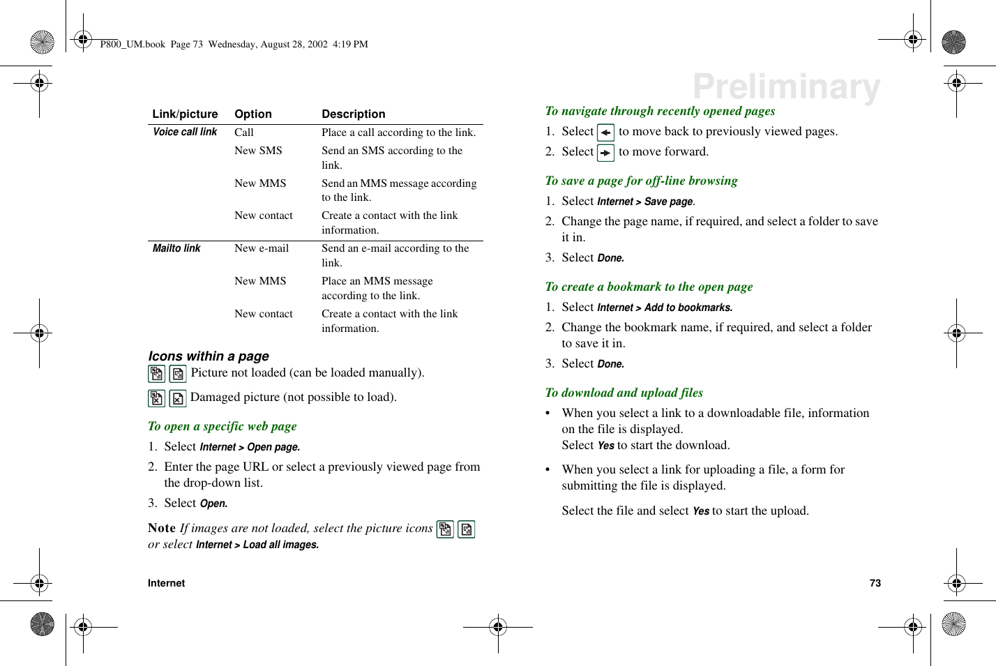 Internet 73PreliminaryIcons within a pagePicture not loaded (can be loaded manually).Damaged picture (not possible to load).To open a specific web page1. SelectInternet &gt; Open page.2. Enter the page URL or select a previously viewed page fromthe drop-down list.3. SelectOpen.Note If images are not loaded, select the picture iconsor selectInternet &gt; Load all images.To navigate through recently opened pages1. Select to move back to previously viewed pages.2. Select to move forward.To save a page for off-line browsing1. SelectInternet &gt; Save page.2. Change the page name, if required, and select a folder to saveit in.3. SelectDone.Tocreateabookmarktotheopenpage1. SelectInternet &gt; Add to bookmarks.2. Change the bookmark name, if required, and select a folderto save it in.3. SelectDone.To download and upload files• When you select a link to a downloadable file, informationon the file is displayed.SelectYesto start the download.• When you select a link for uploading a file, a form forsubmitting the file is displayed.Select the file and selectYesto start the upload.Voice call linkCall Place a call according to the link.New SMS Send an SMS according to thelink.New MMS Send an MMS message accordingto the link.New contact Create a contact with the linkinformation.Mailto linkNew e-mail Send an e-mail according to thelink.New MMS Place an MMS messageaccording to the link.New contact Create a contact with the linkinformation.Link/picture Option DescriptionP800_UM.book Page 73 Wednesday, August 28, 2002 4:19 PM